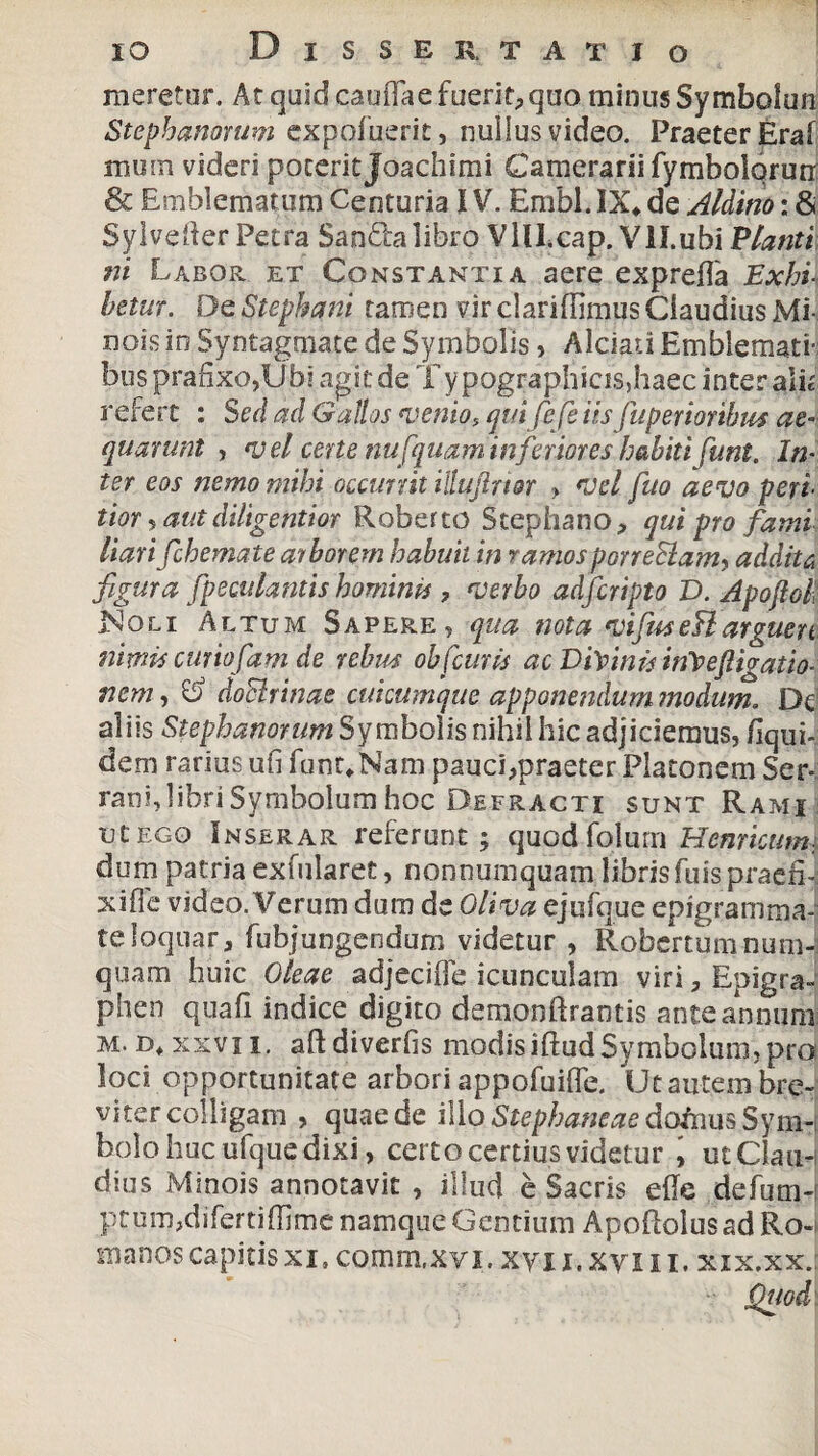 meretur. At quid caullae fuerit, quo minus Symbolun Stephanorum expofuerit, nullus video. Praeter Eral mum videri poterit Joachimi Camerarii fymbolqrun & Emblematum Centuria IV. Embl. IX* de Aldino: & SylveRer Petra Sandalibro Vlll.cap. Vll.ubi Vianti ni Labor et Constantia aere expreffa Exhil betur. De Stephani tarrien vir clariffimus Claudius Mi¬ nois in Syntagmate de Symbolis, Alciad Emblemati¬ bus prahxo,Ubi agit de Typographicis,haec inter alk refert : Sed ad Gallos venio, qui fi fe iis fuperioribus ae¬ quarunt , vel certe nu[quam inferiores habiti funt. In¬ ter eos nemo mihi occurrit iltufrior > vel fuo aevo peri- tior , aut diligentior Roberto Stephano, qui pro fami liarifichemate arborem habuit in ramosporreStam, addita figura fpeculantis hominis , verbo adfcripto D. Apoftoll Noli Altum Sapere, qua nota vifus eB arguen nimis curiofiam de rebus ob[curis ac DiVinis iifvefigatio- nem, doBrinae cuicumque apponendum modum. De aliis Stephanorum Symbolis nihil hic adjiciemus, liqui- dem rarius uil funt*Nam pauci,praeter Platonem Ser¬ rani, libri Symbolum hoc Defracti sunt Rami ut ego Inserar referunt; quodfolum Hernicum, dum patria exfularet, nonnumquam libris Tuis praefi¬ xi ffc video. Verum dum de Oliva ejufque epigramma¬ te loqnar, fubjungendum videtur , Robertumnum- quam huic Oleae adjecifle icunculam viri, Epigra- phen quali indice digito demonftrantis ante annum m. Ei* xxvii, aftdiverlis modis illud Symbolum, pro loci opportunitate arbori appofuilfe. Ut autem bre¬ viter colligam , quae de illo Stephaneae dofnus Sym¬ bolo huc ufque dixi, certo certius videtur , ut Ciau-i dius Minois annotavit , illud e Sacris ede defum- prum,difertiffimenamqueGentium Apoflolus ad Ro¬ manos capitisxi. comm.xvi. xyii.xvm. xix.xxj