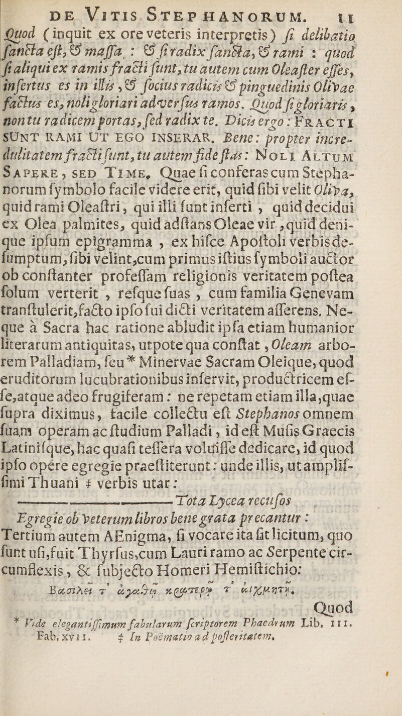 Quod (inquit ex ore veteris interpretis) fi delibrato fianBa eft, & majfia : & fi radix fianBa, & rami : quod fi aliqui ex ramis fraBi fiunt, tu autem cum Oleafier ejfies, infiertus es in illis fiocius radicis & pinguedinis OliVae faBus es? noli gloriari adverfius ramos. Quod fit gloriaris, non tu radicem portas, fied radix te. Dicis ergo: Fracti SUNT RAMI UT EGO Inserar, jBene: propter incre- diditatemfiraBi funt9tu autem fide fias: Noli Altum; Sapere,sed Time* Quae fi conferas cum Stepha¬ norum fymbolo facile videre erit, quid fibi velit Oliva, quid rami Oleaftri, qui ilii fune inferti , quid decidui ex Olea palmites, quid adOans Oleae vir ,quid deni¬ que ipfum epigramma , exhifce Apoftoli verbis de- fumptum,fibi velint,cum primus iftiusfymboli audior ob conflanter profeflam religionis veritatem poflea folum verterit > refquefuas , cum familia Genevam tranllulerit,fa<Toipfofuididli veritatem aiTerens. Ne¬ que a Sacra hac ratione abludit ipfa etiam humanior licerarum antiquitas, utpote qua conflat, Oleam, arbo¬ rem Palladiam, feu * Minervae Sacram Oleique, quod eruditorum lucubrationibus infervit, produdtricem ef- fe,atque adeo frugiferam: ne repetam etiam illa,quae fupra diximus, facile colledhi eft Stephanosqmnem fua,m operam ac ftudium Palladi, id eft Mufis Graecis Latini fque, hac quafi tefFera voluiffe dedicare, id quod ipfo opere egregie praeftiterunt: unde illis, utamplif- fmiiThuani t verbis utar: —_——.- Tota Lycea recufios Egregie ob Veterum libros bene grata precantur: Tertium autem AEnigma, fi vocare ita fit licitum, quo funt ufi,fuit Thyrfus,cum Lauri ramo ac Serpente cir¬ cumflexis, & fubjecfo Homeri Hemiftichio: BscazAei r hyz&to xpuTep* r Quod * Vide elegant i (fimum fabularum feriptorem Phaedrum Lib, ni.