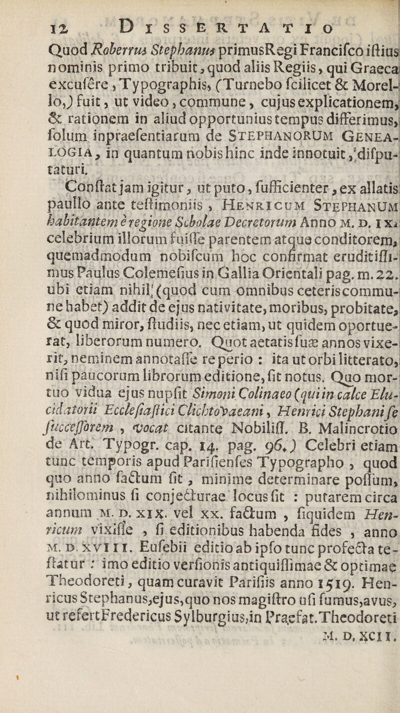 Quod Robervm Stephania primusRegiFrancifcoiftius nominis primo tribuit,quod aliis Regiis, qui Graeca excufere ,Typographis, (Turnebo fcilicet & Morel-: loj fuit, ut video, commune, cujus explicationem, & rationem in aliud opportunius tempus differimus, folum inpraefentiarum de Stephanorum Genea¬ logia, in quantum nobis hinc inde innotuit ,;difpu- taturi. Confiat jam igitur, ut puto, fufficienter, ex allatis paullo ante teftimoniis , Henricum StephanUm habitantem e regione Scholae Decretorum Anno m. d. i xj celebrium illorum ruide parentem atque conditorem, quemadmodum nobifcum hoc confirmat eruditifli- mus Paulus Colemefius in Gallia Orientali pag. m. 22. ubi etiam nihil-(quod cum omnibus ceteris commu¬ ne habet) addit de ejus nativitate, moribus, probitate, & quod miror, fludiis, nec etiam, ut quidem oportue¬ rat, liberorum numero. Quot aetatis fua? annos vixe¬ rit, neminem annotaffe re perio : ita ut orbi litterato, nifi paucorum librorum editione, fit notus. Quo mor¬ tuo vidua ejus nupfit Simoni Colinaeo (quiin calce Elu- cidatorii Ecckfiaftici ClichtoYaeani, Hernici Stephanife fuccejjorem , vocat citante Nobiliff. B. Malincrotio de Ait. Typogr. cap. 14. pag. 96+) Celebri etiam tunc temporis apud Parifienfes Typographo , quod quo anno faftum fit, minime determinare pofliim, nihilominus fi conjedlurae locus fit : putarem circa annum m. d. xix. vel xx. fa£ium , fiquidem He ti¬ nam vixifie , fi editionibus habenda fides , anno m. d.xviii. Eufebii editio ab ipfo tunc profefra te- fbuur: imo editio verfionisantiquiffimae& optimae Theodoreti, quam curavit Parifiis anno 1519. Hen- ricus Stephanus,ejus,quo nos magiftro ufi fumus,avus, ut refettFredericus $yiburgsus,in Pra,efat.Theodoreti