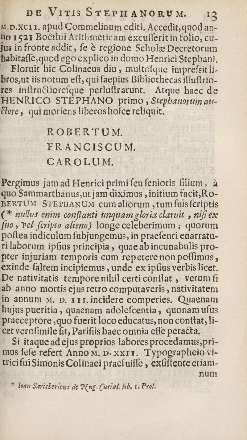 m.d.xci i. apud Commelinum editi. Accedit,quod an¬ no 1521 Boethii Arithmeticam excufleritin folio5 cu¬ jus in fronte addit, fe e regione Scholas Decretorum habitafle,quod ego explico in domo Henrici Stephani. Floruit hic Colinaeus diu, multofque imprefsitli¬ bros,ut iis notum efi, qui faepius Bibliothecas illuftrio- res infirudtiorefque perluftrarunt. Atque haec de HENRICO STEPHANO primo , Stephanorumau- Bore , qui moriens liberos hofce reliquit. ROBERTUM. , ' ERANCISCUM. CAROLUM. Pergimus jam ad Henrici primi feufenioris filium, a quoSammarthanus,utjam diximus, initium facit,Ro- bertum Stephanum cum aliorum ,tumfuisfcriptis (* nullus enim conflanti unquam gloria claruit , nifiex fuo-> IpcI fcripto alieno) longe celeberimum quorum poftea indiculum fubjungemus, in praefenti enarratu¬ ri laborum ipfius principia, quae ab incunabulis pro¬ pter injuriam temporis cum repetere non poffimus, exinde faltem incipiemus, unde ex ipfius verbis licet. De nativitatis tempore nihil certi confiat, verum fi ab anno mortis ejus retro computaveris, nativitatem in annum m. d. i i i. incidere eomperies. Quaenam hujus pueritia, quaenam adolefcentia > quonam ufus praeceptore ,quo fuerit loco educatus, non confiat, li¬ cet verofimile fit, Parifiis haec omnia efle pera&a. Si itaque ad ejus proprios labores procedamus,pri¬ mus fefe refert AnnoM. d*xxii. Typographeio vi¬ trici fui Simonis Colinaei praefuifle, exfifienteetiam- num loan Saris heri ens de Curial. Hh, I. Pro!,