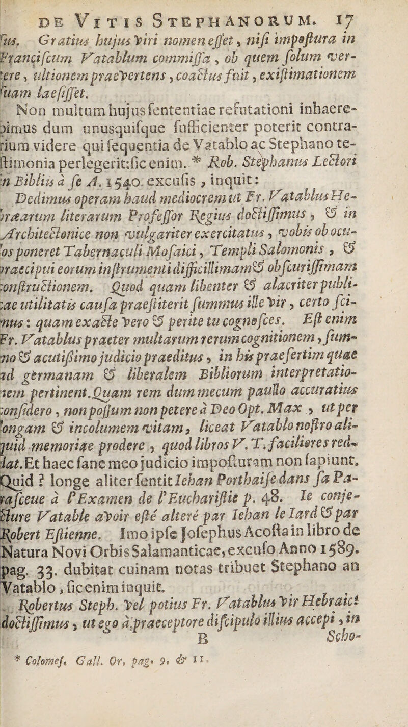 Tus, Gratius hujus Viri nomen e fiet, ni fi impoftura in Franci fium Hat ab lum commiffa, oh quem folum ver¬ tere , ultionem pracVertens, coaBus fuit, exijHmatitmem ftiam la effiet. Non multum hujusfententiae refutationi inhaere¬ bimus dum unusquifque fufficienter poterit contra¬ rium videre qui fequentia de Vatablo ac Stephano te- ftimonia perlegeritdicenim..* Rob. Stephaniis LeBori 'm Bihliis a fe A. 1540. excuiis , inquit: Dedimus operam haud mediocrem ut Fr. VatablusHe- n a arum literarum Profeffor Epgius doBiJJimus 9 o tn yFrchite&mice non vulgariter exercitatus, vobis obocu- 'osponeret Tabernaculi Mofaici, Templi Salomonis , fi rraecipui eorum in frumenti difficillimamfi obfcunjjimam :onftruBionem. Qiiod quam libenter fi alacriter pubi fi :ae utilitatis caufia praefiiterit fiummus ille Vir > certo fci- mus: quam exaBe Vero fi perite tu cogmfies. E fi enim Fr. Vatabluspraeter multarum rerum cognitionem ? fum- 720 fi acutifiimo judicio praeditus > tn hispraefertim quae td germanam fi liberalem Bibitorum interpretatio- tem pertinent.Quam rem dummecum pauJlo accuratius :onfidero, nonpojjum non petere d Deo Opt. Max 5 ut per 'angam fi incolumem vitam, liceat Hatablonoflroali¬ quid memoriae prodere •> quod libros V. T. faciliores red« dat.Et haec fane meo judicio impofturam non fapiunt. Quid ? longe aMter tentitlehan Porthaije dans faPa- rafceue d lExamen de lEucharifiis p. 48. le conje- Bure Hatable aVoir efle alter e par Jehan le Iardfi par JJobert Ejlienne. Imo ipfc Jofephus Aeolia in libro de Natura Novi Orbis Salamanticae, excufo Anno 1589. pag. 33. dubitat cuinam notas tribuet Stephano an Yatablo jheeniminquit. , Epbertus Steph. Vel potius Fr. Hat ab Ius Vir Hebraici doBiJJimus > ut ego d.praeceptore difcipulo illius accepi fin B Scho- * CoJomeJ, Call. Or, fag* 9. & ii*