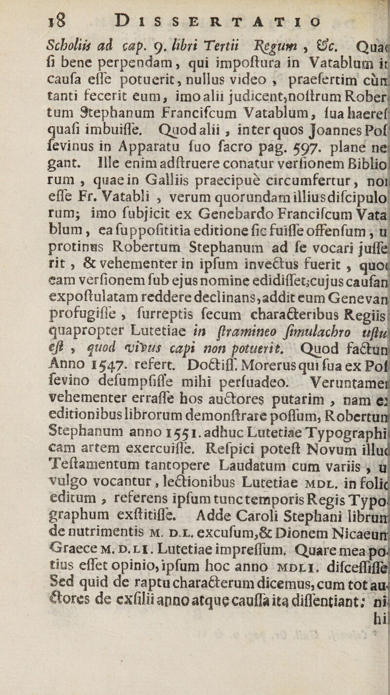 Scholiis ad cap. 9. libri Tertii Tggum , &c. Quae fi bene perpendam, qui impoftura in Va tabium it caufa effe potuerit, nullus video , praefertim cun tanti fecerit eum, imo alii judicent,nolirumRober tum Stephanum Francifcum Vatablum, fuahaeref quafi imbuiffe. Quod alii , in ter quos joannesPof fevinus in Apparatu fuo facro pag. 597. plane ne gant. Ille enim adftruere conatur verfionem Biblio rum , quae in Galliis praecipue circumfertur, nor effe Fr. Vatabli , verum quorundarn illiusdifcipulo runij imo fubjicit ex Genebardo Francifcum Vata blum, ea fuppofititia editione fic fuiffe offenfum, u protinus Robertum Stephanum ad fe vocari juffe rit, & vehementer in ipfum inveftus fuerit, quot eam verfionem fub ejus nomine edidiffet;cujuscaufan expofiulatam reddere declinans,addit eum Genevan profugiffe , furreptis fecum ehara&eribus Regiis j quapropter Lutetiae in flramineo fimulachro ujlu\ eji , quod *viyus capi non potuerit. Quod fa£hm Anno 1547. refert. Dodtiff, Morerusquifuaex Pof fevino defumpfiffe mihi perfuadeo. Veruntamei vehementer erraffe hos audores putarim , nam e: editionibus librorum demonfirare poffum, Robcmm Stephanum anno 1551. adhuc Lutetiae Typographi cam artem exercuifie. Refpici poteft Novum illud Teftamentum tantopere Laudatum cum variis, u vulgo vocantur , legionibus Lutetiae mdl. in folid editum , referens ipfum tunc temporis Regis Typo^ graphum exfiitiffe. Adde Caroli Stephani librum de nutrimentis m. d l. excufum,& Dionem Nicaeurr Graece M. d. l i . Lutetiae impreffum. Quare mea po¬ tius effet opinio,ipfum hoc anno mdli. difceffiffe Sed quid de raptu charafterum dicemus, cum tot au Ctores de exfiliiarmoatquecauffaiudiflentiant; ni hil