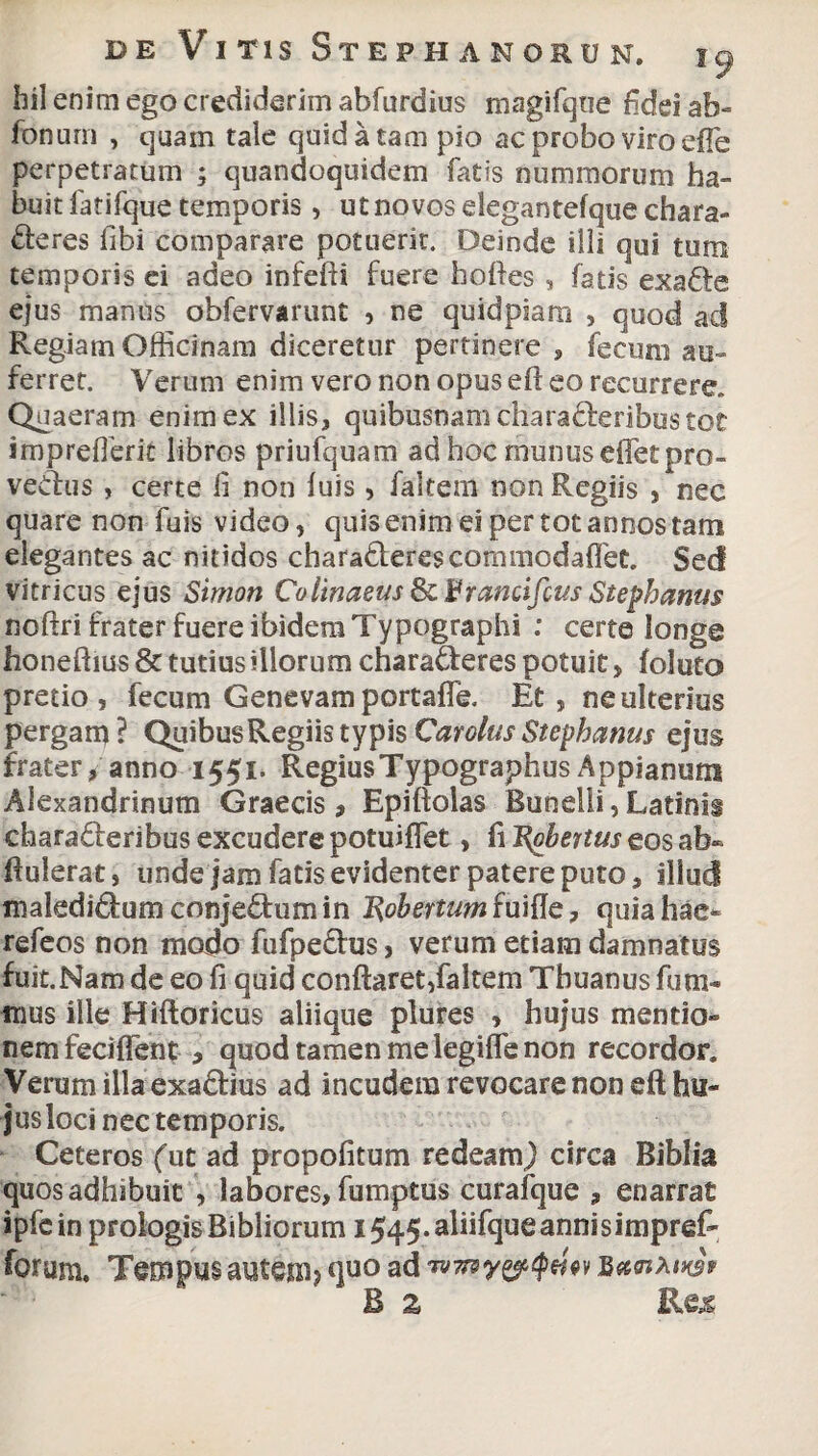 hil enim ego crediderim abfurdius magifque fidei ab- fonurn , quam tale quid a tam pio ac probo viro efie perpetratum ; quandoquidem fatis nummorum ha¬ buit fatifque temporis, ut novos degantefque chara- deres fibi comparare potuerit. Deinde illi qui tum temporis ei adeo infefti fuere hoftes , fatis exade ejus manus obfervarunt , ne quidpiam , quod ad Regiam Officinam diceretur pertinere , fecum au¬ ferret. Verum enim vero non opus eft eo recurrere. Quaeram enim ex illis, quibusnam charaderibus tot imprefferit libros priufquam ad hoc munus effetpro- vedus , certe fi non luis, faltem non Regiis , nec quare non fuis video, quis enim ei per tot annos tam elegantes ac nitidos charaderescommodafiet. Sed vitricus ejus Simort Colinaeus ScEramifcus Stephaniis noftri frater fuere ibidem Typographi : certe longe honeftius & tutius illorum charaderes potuit„ foluto pretio , fecum Genevam portaffie. Et , ne ulterius pergam? Quibus Regiis typis Carolus Stephaniis ejus frater, anno 1551. RegiusTypographus Appianum Alexandrinum Graecis, Epiftolas Bunelli, Latinis charaderibus excudere potuiflet, fi T^obeitus eos ab- ftulerat, unde jam fatis evidenter patere puto, illud maledidum conjedum in Robertumfuifle, quia hae- refeos non modo fufpedus, verum etiam damnatus fuit. Nam de eo fi quid conflaret,faltem Thuanus finii¬ mus ille Hiftoricus aliique plures , hujus mentio¬ nem feciflent , quod tamen me legifle non recordor. Verum illa exadius ad incudem revocare non eft hu¬ jus loci nec temporis. Ceteros (ut ad propofitum redeam) circa Biblia quos adhibuit , labores, fumptus curafque , enarrat ipfein prologis Bibliorum i545.aliifqueannisimpref- forum. Tempus autem? <po ad 'wny&qtm $«c<nMwv B z Res