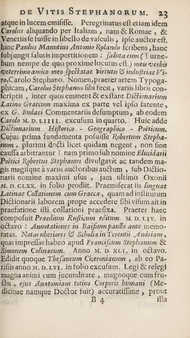 atque in lucem emififle. Peregrinatus eft etiam idem Carolus aliquando per Italiam , nam & Romae , & Veneriis fe fuifle io libello de vafculis, i pie au&or eft. hinc Paulus Manutius Antonio dolando fcribens, hanc (ubjungitfalutis impertitionem : falutaeum( Turne- bum nempe de quo proxime locutus eft,) meis verbis veterrimo amico meo fpeBatae Virtutis^ indiijlriaeVi- ro,Carolo Stephano. Nomen,praeter artem Typoga- phicam, Carolm Stephanus libi fecit, variis libris con- fcriptis , inter quos eminent & exftant DiBionarium Latino Graecum maxima ex parte vel ipfo fatente, ex G. Budaei Commentariis defumptum, ab eodem Carolo m. d.ciiii. excufum in quarto. Huicadde DiBionarium Hiftorico - Geographico - Poeticum. Cujus prima fundamenta pofuifle l\obertum Stepha- num , plurimi do£ti licet quidam negent, non fine caufla arbitrantur ! nam primo fub nomine Elucidarii Poetici Eobertus Stephanus divulgavit ac tandem ma¬ gis magifque a varus audonbus audum > fub Diclio- narii nomine maximi ufus , jam ultimo Oxonii M. d. clxx. in folio prodiit. Praemiferat iis linguae Latinae Collationem cum Graeca, quam ad inftitutum Di&ionarii laborem prope accedere fibi vifumaitin praefatione ifti collationi praefixa. Praeter haec compofuit Praedium Rufiicum editum, m. d, liv. in octavo : Annotationes in Baifiumpaullo ante memo¬ ratas. Notas uberiores & Scholia in Terentii Andriam > quas imprefias habeo apud Francifcum Stephanum & Simonem Colinacum. Anno m. d. xli. in oftavo. Edidit quoque Thefaurum Ciceronianum , ab eo Pa- rifiisannoM.D.LVi. in folio excufum. Legi & relegi magna animi cum jucunditate , tnagnoque cum fru¬ ctu , ejus Amtomiam totius Corporis humani (Me¬ dicinae namque Doctor fuit} accuratiffime ? prout B 4 illa