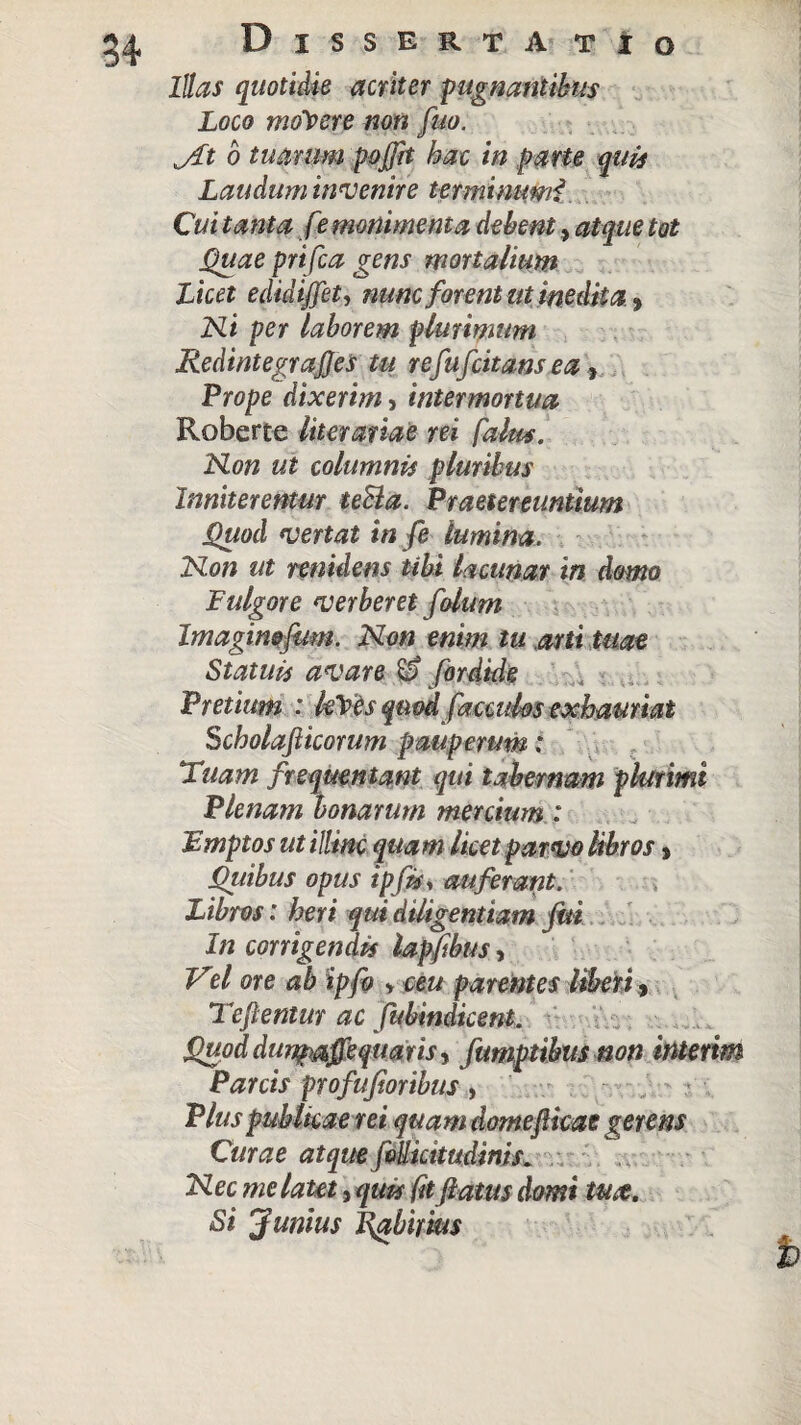 Illas quotidie acriter pugnantibus Loco molere non fuo. jit 6 tuarum pojfrt hac in parte quis Laudum invenire terminimii Cui tanta fe monimenta debent, atque tot Quae prifca gens mortalium Licet edidtjjet, nunc forent ut inedita, Ni per laborem plurimum RedintegraJJes tu ve fufcitam ea, Prope dixerim, intermortua Roberte litorariae rei falas. Non ut columnis pluribus Inniterentur teSla. Praetereuntium Quod vertat in fe lumina. Non ut renidens tibi lacunar in domo Fulgore verberet filum Imagimfum. Non enim tu arti tuae Statuis avare & for dide Pretium : kTes qiiodficcidos exhauriat Scholafticorum pauperum; Tuam frequentant qui tabernam plurimi Plenam bonarum mercium: jEmptos ut illinc quam licet parvo libros > Qitibus opus tpfis.% auferant. Libros: heri qui diligentiam fui In corrigendis lapftbus, Vel ore ab ipfi > ceu parentes liberi, Teftentur ac fubindicent. Quod dunp&ffgquaris, fumptibus non interim Parcis profufioribus, Plus publicae rei quam domeflicae gerens Citrae atque (bUicttudims. Nec melaut^qm (itflatusdomt tute. Si J unius IQzbirius %