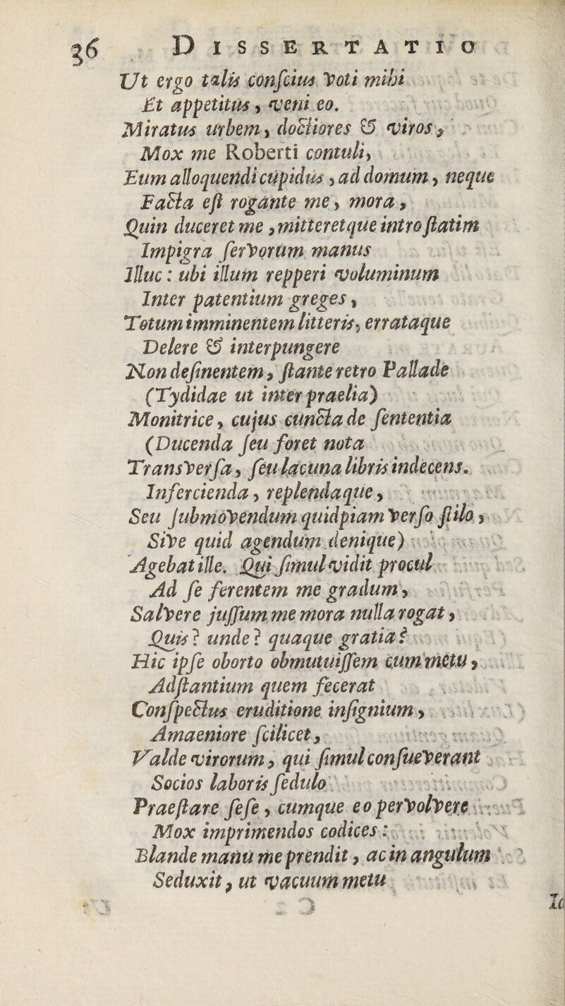 XJt ervo talis confiim Moti mihi Et appetitus, veni eo. Miratus urbem, doBiores & viros, Mox me Roberti contuli, 'Eum alloquendi cupida , ad domum > neque FaSla eft rogante me > mora, Quin duceret me, miner et que intro fiatim Impigra ferMorum manus Illuc: ubi illum repperi voluminum Inter patentium greges, Totum imminentem litteris? errataque Delere interpungere Kon defmentem , flante retro Pallade (Tydidae ut inter praelia') Monitrice» cujus cunela de fententia (Ducenda jeu foret nota TransMerfa, feu lacuna libris indecens. Infercienda, replenda que, JubmoMendum quidpiam Merfo flilo ? agendum denique) Agebat ille. Qui fimul vidit procul Ad fe ferentem me gradum, SalMere jujfum me mora nulla rogat, Quis ? ««de ? quaque gratia f Hic ipfe oborto obmututffem cum metu > Adflantium quem fecerat ConfpeBus eruditione infignium> Amaeniore fcilicet. Valde virorum, qui fimul confueM erant Socios laboris fedulo Prae flare fefe, cumque eo perMolMere Mox imprimendos codices: Blande manu me prendit, ac in angulum Seduxit ? ut vacuum metu i