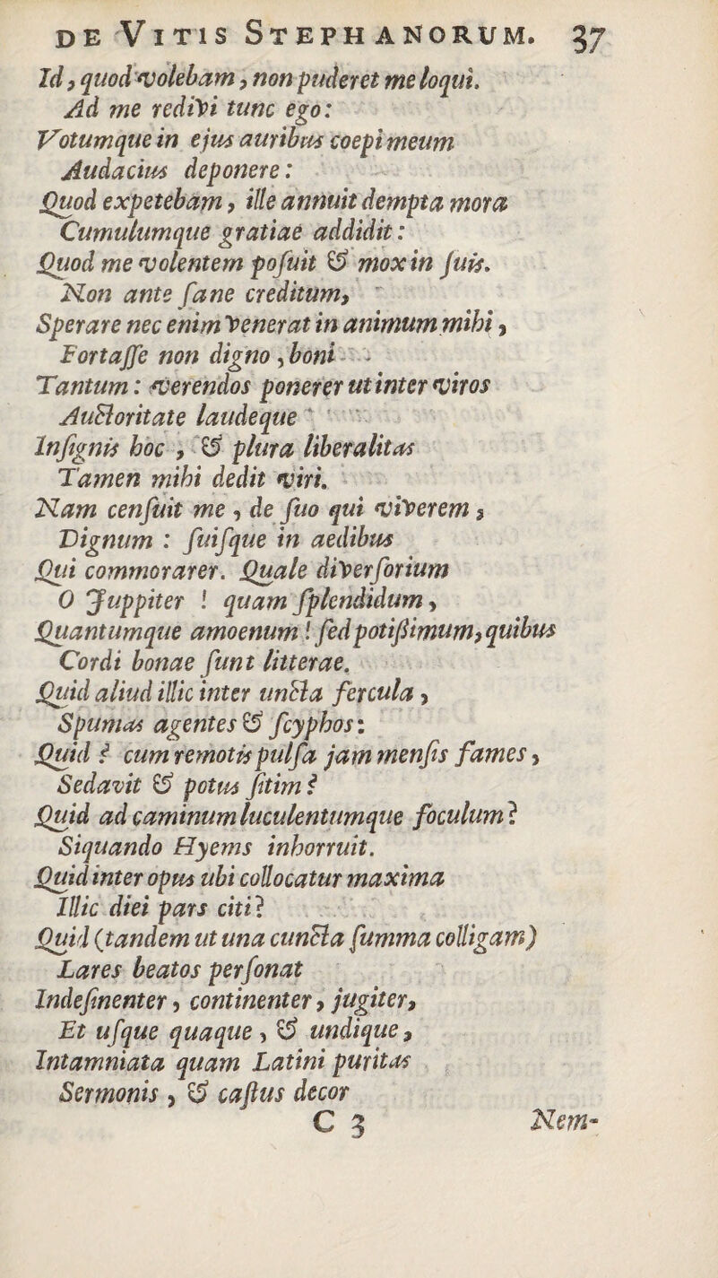 Id, quod volebam, non puderet me loqui. Ad me redici tunc ego: Votumque in ejus auribus coepi meum Audacius deponere: Quod expetebam > ille annuit dempta mora Cumulumque gratiae addidit: Quod me volentem pofuit & mox in Juis. Non ante fa ne creditum,  Sperare nec enim fenerat in animum mihi y FortaJJe non digno , boni - Tantum: verendos ponerer ut inter viros AuBoritate laudeque Infignis hoc , $5 plura liberalitas Tamen mihi dedit viri. Nam cenfuit me , de fuo qui viderem 3 Tignum : fuifque in aedibus Qui commorarer. Quale diVerforium 0 Juppiter ! quam fplcndidum > Quantumque amoenum! fedpotifomum,quibus Cordi bonae funt litterae. Quid aliud illic inter unda fercula, Spumas agentes $$ fcyphos: Quid i cum remotispulfa jam menfis fames, Sedavit £> potus fiimf Quid ad caminum luculentumque foculum ? Siquando Hyems inhorruit. Quid inter opus ubi collocatur maxima Illic diei pars citi ? Quid (tandem ut una cunela fumma colligam) Lares beatos perfonat Indefmenter , continenter y jugiter, Et ufque quaque , undique, Intamniata quam Latini puritas Sermonis , $ caftus decor C 3 Nem