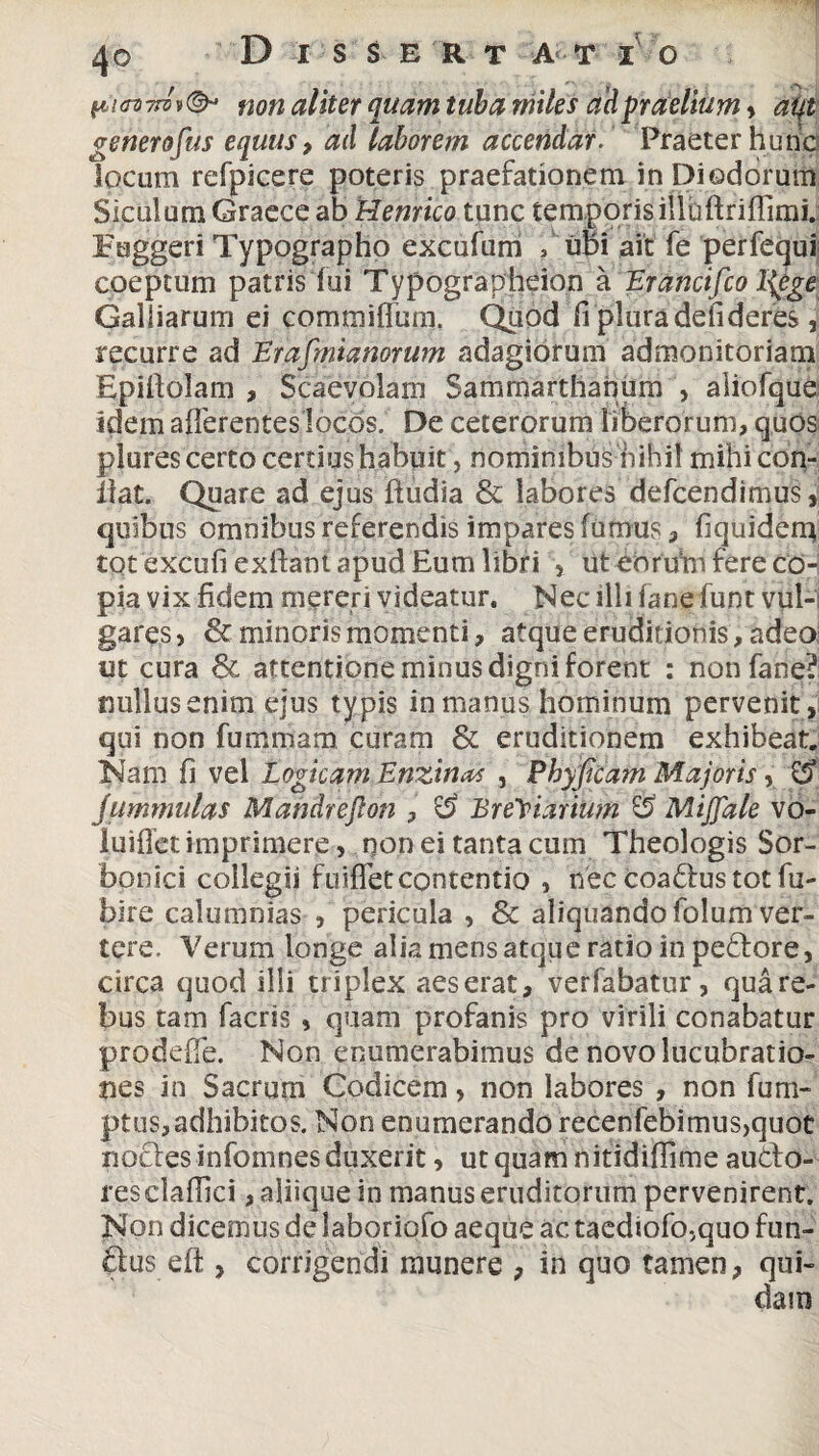 f6V«7r» »©- non aliter quam tuba miles ad praelium , aqt genero fas equus, ad laborem accendar. Praeter hunc locum refpicere poteris praefationem in Diodorum Siculum Graece ab Hernico tunc temporis illuftriffimi. Fuggeri Typographo excufum f ubi ait fe perfequi coeptum patris fui Typographeion a Erancifco I{ege Galbarum ei comtniffum. Quod fi plura defideres, recurre ad Erafmianorum adagiorum admonitoriam Epitfolam , Scaevolam Sammarthanum , aliofque idem afferentes locos. De ceterorum liberorum, quos plures certo certius habuit, nominibus nihil mihi con¬ fiat. Quare ad ejus ftudia & labores defcendimus, quibus omnibus referendis impares fumus, fiquidem tot excufi exftant apud Eum libri > ut eoru!m fere co¬ pia vix fidem mereri videatur. Nec illi fane funt vul¬ gares > & minoris momenti, atque eruditionis /adeo ut cura & attentione minus digni forent : non fane? nullus enim ejus typis in manus hominum pervenit, qui non fummam curam & eruditionem exhibeat. Nam fi vel Logicam Enzinai , Phyficam Majoris, Cf jummulas Mandrefton , $5 Breviarium S? Mijjale vo- luiffet imprimere, non ei tanta cum Theologis Sor- bonici collegii fu iffet contentio , nec coadus tot fu- bire calumnias , pericula , & aliquando folum ver¬ tere. Verum longe alia mens atque ratio in pedore, circa quod ilii triplex aeserat, verfabatur, quare- bus tam facris , quam profanis pro virili conabatur prodeffe. Non enumerabimus de novo lucubratio¬ nes in Sacrum Codicem, non labores , non funi- ptus,adhibitos. Non enumerando recenfebimus>quot nodes infomnes duxerit, ut quam nitidiffime audo- resclaffici, aliique in manus eruditorum pervenirent. Non dicemus de laboriofo aeque ac taediofo-^quo fun¬ dus eft , corrigendi munere , in quo tamen, qui-