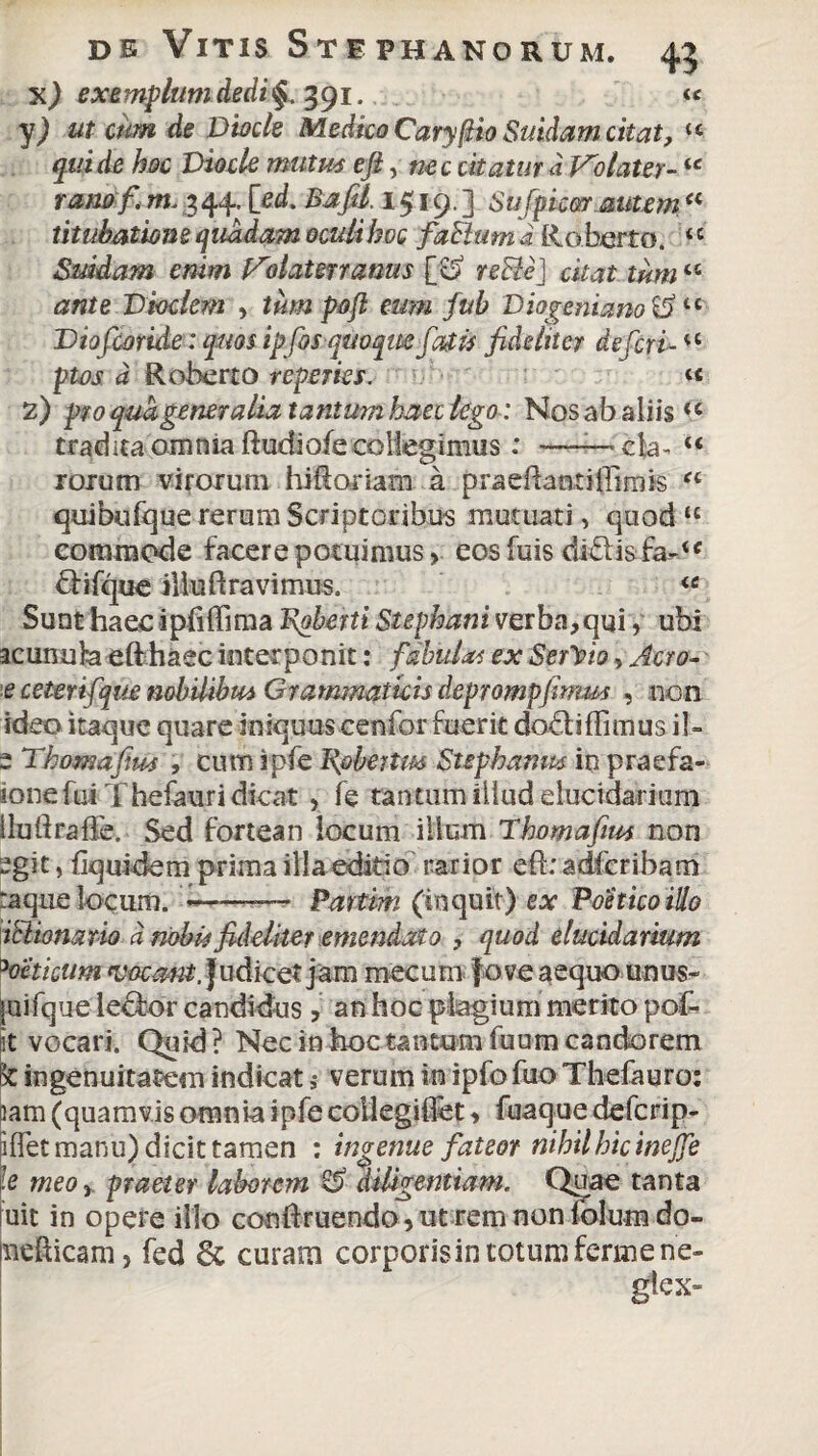 x) exemplum dedi 391. « y) ut cum de Dtock Medico Caryjjtio Suidam citat, “ qui de hoc Viocle mutus efty nec citatur d Volater-ie rano fi m. 3 44. [ed. Bafil. 1519.3 Sufpim autem a titubatione quadam oculi boc falium i Roberto. ‘c Suidam enim Volaterranus [o re&eJ citat tum ‘c ante Dioclem , tum pofi eum fub Diogeni ano c5 u Viofcoride: quos ipfosqmqm fatis fideliter de feri- u ptos d Roberto repedes. « 2) pro qua gener a lia tantum haec lego: Nos ab aliis<c tradita omnia ftudiofe collegimus: —— cla- u rorum virorum hiftoriam a praeftaatiffimis “ quibufque rerum Scriptoribus mutuati, quod u commode facere potuimus, eosfuis di<5tis fa-<c £tifque illuft ravi mus. <c Sunt haec ipfiffima 1\oherti Stephani verba,qui, ubi acunuha e(f haec interponit: fabulas ex Sergio, Acro- e cetertfque nobilibus Grammaticis deprompfmm , non ideo itaque quare iniquuscenfor fuerit dodiflimus il- 2 Thomafius , cum ipfe Bfibettm Suphamt* in praefa- ione fui Thefauri dicat , fe tantum illud elucidarium iluftraffe. Sed fortean locum illum Tbomafius non sgit, fiquidem prima illa editio rarior efbadfcribam raque locum. *———• Partim (inquit) ex Poetico illo iclionario d nobis fideliter emendato , quod elucidarium 3oeticum vacant. Judicet jam mecum fove aequo unus» mifque lector candidus, an hoc plagium merito pof- St vocari. Quid? Nec in hoc tantum fuum candorem k ingenuitatem indicat 9- verum in ipfo fuo Thefauro: lam (quamvis omnia ipfe collegiflet, fuaque de feri p- iffet manu) dicit tamen : ingenue fateor nihil hic inejje le meo, praeter laborem & diligentiam. Quae tanta uit in opere illo conftruendo, ut rem non folum do- medicam, fed 6c curam corporisin totum ferine ne-