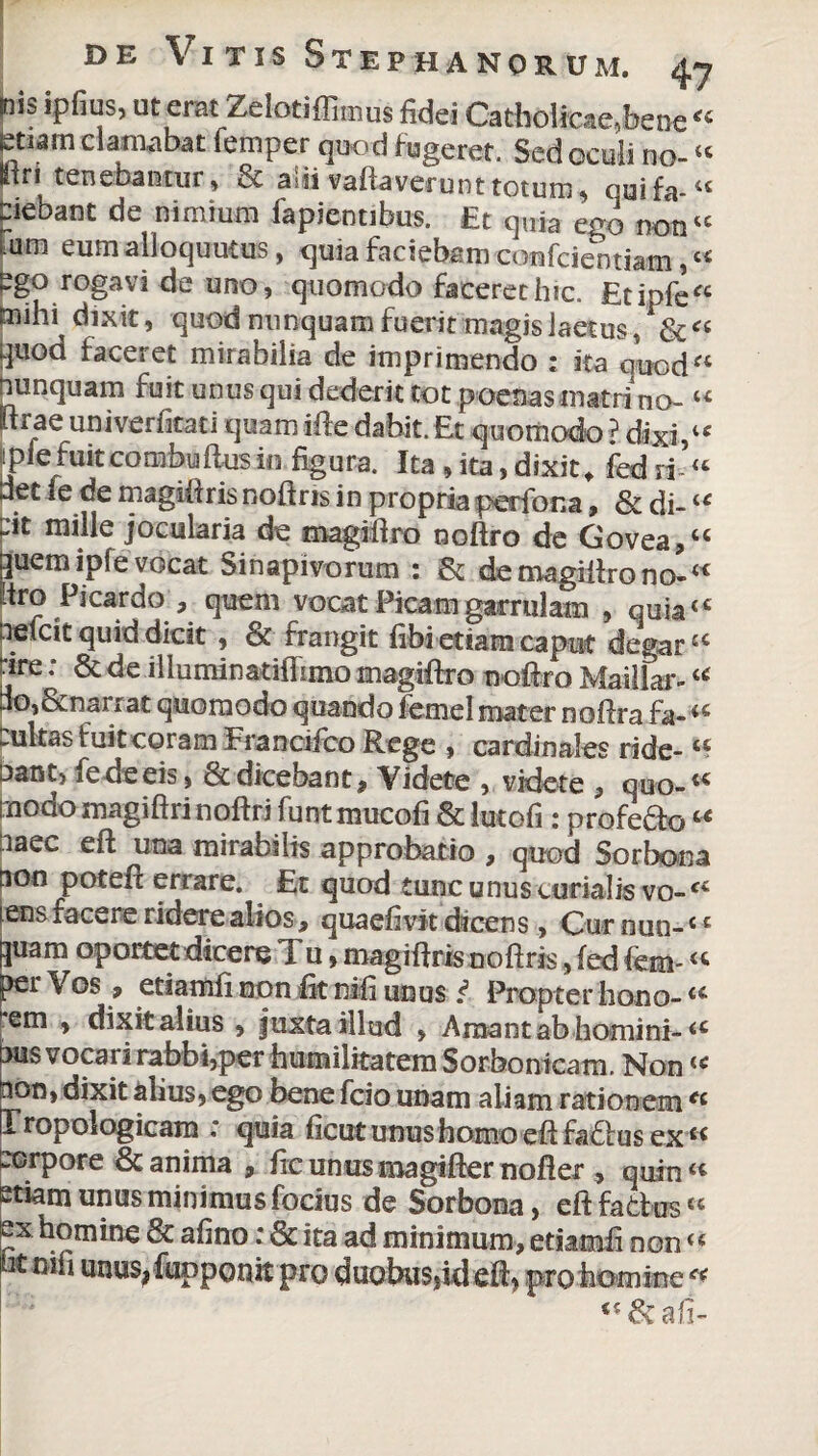 |nis ipfius, uteratZelotiffimus fidei Catholicae,bene<c tstiam clamabat lemper quod fugeret. Sed oculi no-4t pr i tenebantur, & aiii vallaverunt totum, quifa-44 Ciebant de nimium fapientibus. Et quia ego non44 um eum alloquutus, quia faciebam confcientiam,« ego rogavi de uno, quomodo faceret hic. £tipfe“ mihi dixit, quod nunquam fuerit magis laetus ,' & « quod faceret mirabilia de imprimendo : ita auod“ nunquam fuit unus qui dederit tot poenas matri no- “ lirae univerfitati quamifte dabit. Et quomodo ? dixi,4c iipiefuitcombuflusin figura. Ita ,ita,dixit, fedri’“ det fe de magiftris noftris in propria perfora, & di- “ :it mille jocularia de magiflro noftro de Govea,44 quem ipfe vocat Sinapivorum : & demagiftrono-4* 'tro Picardo , quem vocat Picam garrulam , quia4 4 hefcit quid dicit, ce frangit fibi etiam caput degar a ire: & de illuminatiffimo magiflro noftro Maillar-u no,&narrat quomodo quando femel mater noftra fa- .ultas fuit coram Francifco Rege , cardinales ride-44 nant, fe de eis, & dicebant , Videte , videte , quo-44 tuodo magiftri noftri funt mucofi & lutofi : profeSo u naec eft una mirabilis approbatio , quod Sorbona ion poteft errare. Et quod tunc unus curialis vo-*c ens facere ridere alios, quaefivit dicens , Cur nun-c c pam oportet dicere Tu, magiftris noftris, fed fem- « ?er 9 etiamli non fit nifi unus i Propter hono- u rem , dixit alius , juxta illud , Amant ab homini- a jus vocari rabbi,per humilitatem Sorbontcam. Non44 non, dixit alius, ego bene fcio unam aliam rationem *c Iropologicam quia ficut unus homo eft fa<5tus ex 44 corpore & anima , ficunusmagifter nofter , quin “ etiam unus minimus focius de Sorbona, eft factus 44 ex homine & afino: & ita ad minimum, etiamfi non <*