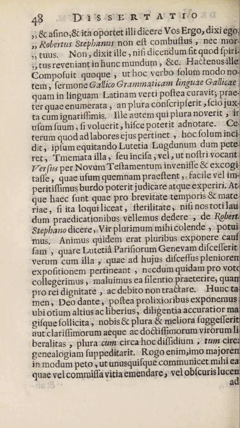 4g D 1 S S E R T A T I o 55 & afino,& ita oportet illi dicere Vos Ergo, dixi ego^ „ Robertus Stephaniis non eft combuftus , nec mor- tuus. Non, dixit ille, nifi dicendum fit quod fpiri- ,, tus reveniant in hunc mundum, &c. Hacfenusille, Compofuit quoque , ut hoc verbo folum modo no¬ tem , fermone Gallico Grammaticam linguae Gallicae quam in linguam Latinam verti poftca curavit, prae¬ ter quae enumerata , an plura confcripferit ,fcio jux¬ ta cum ignariffimis. Ille autem qui plura noverit, ir ufum fuum , fi voluerit, hifce poterit adnotare. Ce¬ terum quod ad labores ejus pertinet , hoc folum inci¬ dit, iplum equitando Lutetia Lugdunum dum pete¬ ret, Tmematailla, feuincifa,vel,utnoftrivocant Ter fas per Novum Teftamentuminveniflfe & excogi tafle, quae ufum quemnam praeftent, facile vel im* peritiffimus burdo poterit judicare atque experiri. At¬ que haec funt quae pro brevitate temporis & mate riae, ili ita loqui liceat, ilerilitate, nifi no^s toti 1 au dum praedicationibus vellemus dedere , de R&berh Stephano dicere, Vir plurimum mihi colende , potui mus Animus quidem erat pluribus exponere cauf fam , quare Lutetia Parifiorum Genevam difceOerit verum cum illa , quae ad hujus difceflus plenioren expofitionem pertineant , necdum quidam pro vote collegerimus, maluimus ea filentio praeterire, quatr pro rei dignitate , ac debito non trabf are. Huncta^ inen, Deo dante, poftea prolixioribus exponemus ubi otium altius ac liberius, diligentia accuratior ma gifque follicita, nobis & plura & meliora fuggeflerit aut clariflimorum aeque ac dodti firmorum virorum li beralttas , plura cum circa hoc difiidium , tum circi genealogiam fuppeditarit. Rogo enim,imo majoren in modum peto, ut unusquifque communicet mihi ea quae vei commifla vitia emendare f vei obfcuris lucen