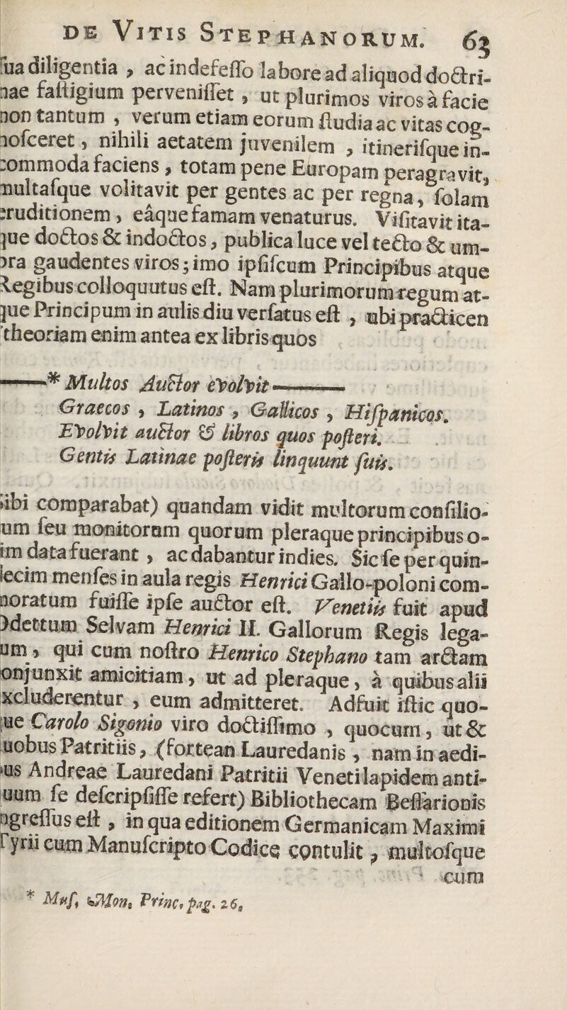 uadiligentia , acindeieflo labore ad aliquod dodlri- nae faftigium pervenifTet, ut plurimos virosa facie non tantum , verum etiam eorum fludia ac vitas coe- nofceret, nihili aetatem juvenilem , itinerifque in- :ommoda faciens, totam pene Europam ceras ravit nultafque volitavit per gentes ac per regna, folam eruditionem , eaque famam venaturus. Vifitavit ita- ]ue dotlos & indodlos, publica luce vel tedlo 8t um- 3ra gaudentes viros 5 imo ipfifcum Principibus atque legibus colloquutus eft. Nam plurimorum regum at- jue Principum in aulis diu verfatus eft , ubi pra&icen theoriam enim antea ex libris quos ■ Multos Anclor elpohpit --- Graecos , Latinos , Gallicos , Hifpanicos. ILTpofoit auSior & libros quos pojleri. Gentis Latinae pofteris linquunt fuis. ubi comparabat) quandam vidit multorum confilio- um feu monitorum quorum pleraque principibus o- im data fueiant > ac dabantur indies, Sic feper quin- secim menfes in aula regis Henrici Gallo-poloni com- noratum fuifle ipfe audior eft. Venetiis fuit apud 3dettum Selvam Hernici II. Gallorum Regis lega- um 5 qui cum noftro Henrico Stephano tam ardlam onj unxit amicitiam, ut ad pleraque, a quibus alii xcluaeientur , eum admitteret. Adfuit iftic quo- m Car olo Sigonio viro dodtiflimo , quocurn, ut & uobus Patritiis, (fortean Lauredanis, nam in aedi- ms Andreae Lauredani Patritii Veneti lapidem anti- uum fe defcripfifle refert) Bibliothecam BefTarionis ogreiius eft , in qua editionem Germanicam Maximi ryru eum Manufcripto Codice cpntulit ? mukofque ' cum * Prine,pg. 26,