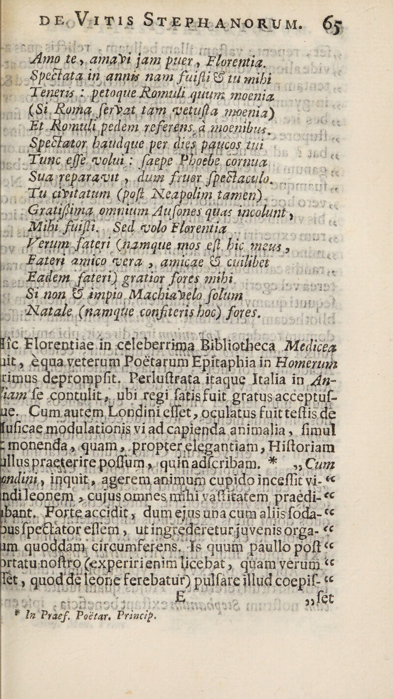 | Amo te y amaVi jam puer, Florentia. Spepata in annk nam fui fi Wtu mihi ; Tenens : peto que Romuli quum moenia (Si Roma ferVat tam •vetula moenia) Et Romuli pedem refer ens A moenibus. Speclator baudque per di$s paucos tui Tunc ejje volui : faepe Phoebe cornua Sua reparavit, dum fru&r fpeSiaculo. Tu ciYitatim (poft Neapolim tamen). Gratifima omnium Aufones qiu< incolunt y Mihi fui fi. Sed volo E lar entia Iterum fateri (namque mos efl hic meus. Fateri amico vera , amicae A cuilibet Eadem fateri) gratior fores mihi Si non 6' impio Machi&Yelo filum , Natale (namque confiteris hoc) fores. Iic Florentiae in celeberrima Bibliotheca Medicea ait, equa veterum Poetarum Epitapbia in Homeruth rimus deprompfit. Perhiftrata itaque Italia iiO«- Iharn fe contulit* ubi regiTatis fuit gratus acceptuf- ae. Cum autem Londinieffet, oculatusfuitteftisde ffuficae modulationis vi ad capienda animalia, fimul i monenda, quam, propter .elegantiam, Hiftoriara jilluspraeterire pofllim, quin adfcribam. f: „ Cum endini y inquit , agerem anirnum cupido inceffit vi-« ndileonem > cujus,omnes.mihi vafiitatem praedi-u ibant. Forte, accidit, dum ejus una cum aliis foda-<c bus fpe&ator effem, ut ingrederetur j u venis orga-<c rm quoddam circumferens. Ts quum paullo poft<c artatu noftro ^xperiri enimlicebat, quam verum let, quod de leone ferebatur) pulfare illud coepif-tc £, 3)fet ' ' .1 - .■ • ' ,J * In Praef, Poetar. Princip.