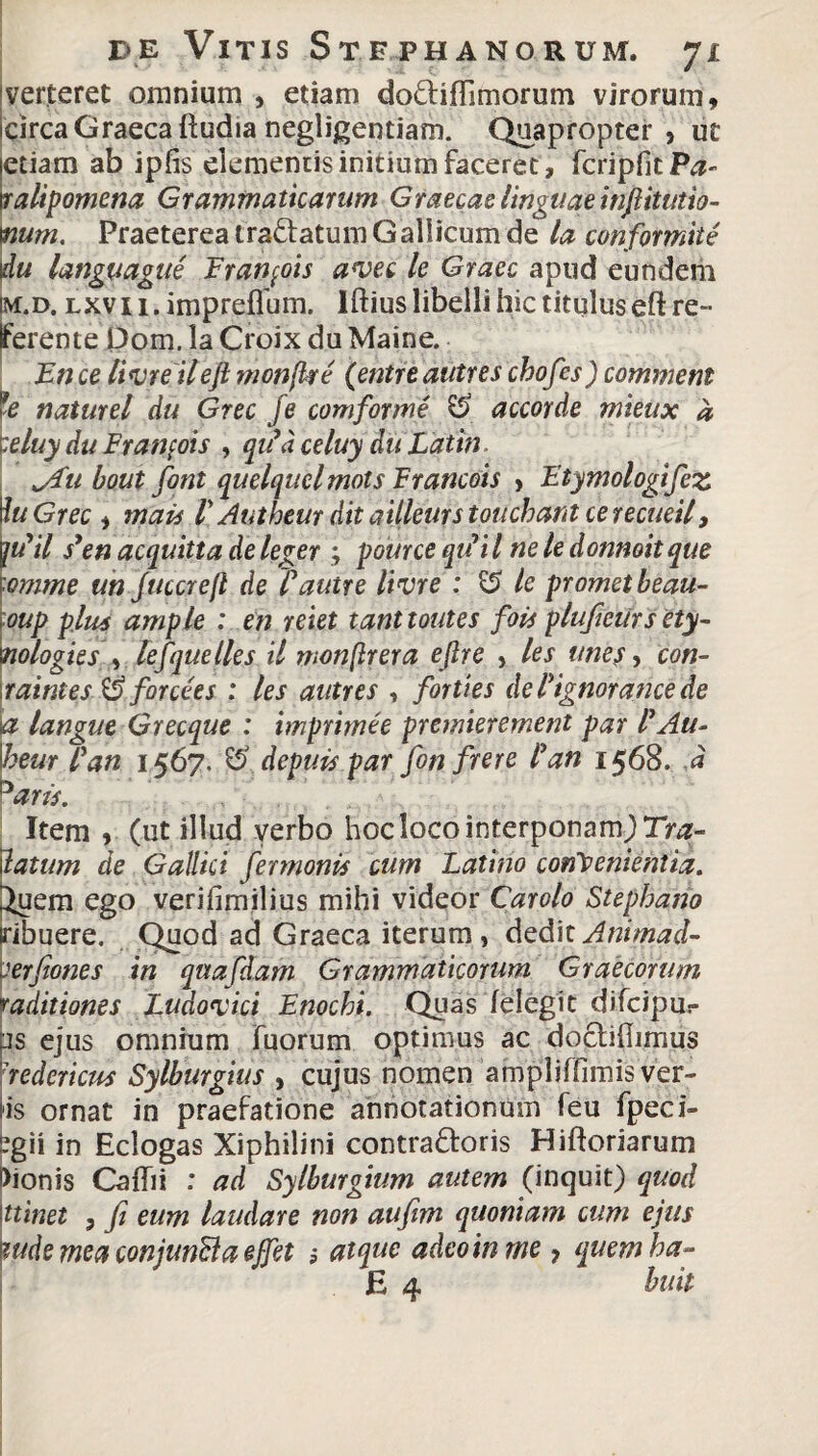 verteret omnium , etiam do&ifTimorum virorum, circa Graeca ftudia negligentiam. Quapropter, ut etiam ab ipfis elementis initium faceret, fcripfitP^ ralipomena Grammaticarum Graecas linguae injlitutio- mm. Praeterea traftatum Gallicum de la confomtte du languague Francis avec le Graec apud eundem m.d. lxv 11. impreffum. Iftius libelli hic titulus eft re¬ ferente Dom. la Croix du Maine. En ce livre ileft monjke (entre autres chofes) commem te naturel du Grec fe comforme & accorde mieux a I:eluyduFranfois , qtfdceluy duLatin ^ftt bout font quelquclmots Francois , Etymologifez Iu Grec , mais P Autbeur dit aiileurs touchant ce recueil, \tfil s3en acquitta de leger ; pource qifiil ne le donnoit que ■omme un Juccrefl de Pautre livre : & le promet beau- oup plus ample : en reiet tanttoutes fois plufieursety- nologies , tefque lies il wonftrera eftre , les unes, con- raintes & forcees : les autres , forties dePignorance de a langue Grecque : imprhme premierement par P Au- heur Pan 1567. depuis par fon frere Pan 1568. d 3aris. Item , (ut illud verbo hoc loco interponam; Tra- latum de Gallici fermonis cum Latino convenientia. Juem ego verifimilius mihi videor Carolo Stephano tribuere. Quod ad Graeca iterum, deditAnimad- aerfiones in quafdam Grammaticorum Graecorum raditiones Ludoxici Enochi. Quas (elegit difcipur is ejus omnium fuorum optimus ac doclihimus aedericus Sylburgius , cujus nomen ampliffimis ver¬ is ornat in praefatione annotationum feu fpeci- segii in Eclogas Xiphilini contraftoris Hiftoriarum Dionis Caffii : ad Sylburgium autem (inquit) quod ttinet , fi eum laudare non aufim quoniam cum ejus ludsmeaconjunftaejfet 5 atque adeo in me ? quem ha- E 4 buit