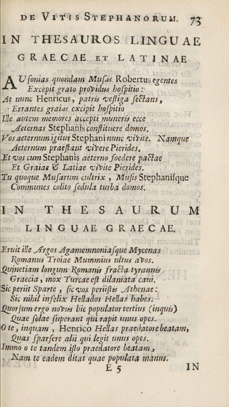 I N THESAUROS LINGU AE GRAECAE et LATINAE * .V . ' ' * ‘4 s i v. « i i»1., t, ». / A U fonias quondam Mu fas Robertus egentes Excepit grato providus bofpitio: At nunc Henricus, patris *vejUga feBans, Errantes gratas excipit bofpitio Ille autem memores accepti muneris ecce jEeternas Stephanis confiituere domos. Vos aeternum igitur Stephani nunc visite. Namque Aeternum praejiant vicere Picrides, Et vos cum Stephanis aeterno foedere paBae Et Gratae ii Latiae 'vftite Picrides. Eu quoque Mufarum cultrix , Stephanifque Communes colito fedula turba domos. IN THESAURUM LINGUAE G R AE C A E. Eruit ille ^rgos Agamemnoni afque Mycenas Epmanus Troiae Mummius ullus alPos. \Qujnetiam longum Romanis fracta tyrannis Graecia > mox Tureae eft dilaniata cani. 'Sic periit Sparte , fic <vos pcriiftis ^Athenae: Sic nihil infelix Hellados Hellas habes. Quorjum ergo nolpus hic populator tertius (inquis) Quae folae fuperant qui rapit unus opes. Ote, inquam , Henrico Hellas praedatore beatam. Quas f par fer e alii qui legit unus opes. Immo o te tandem iflo praedatore beatam, Nam te eadem ditat quae populata manus, £ 5 IN