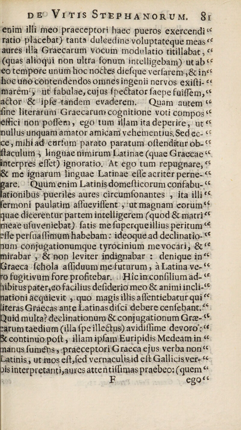 enim ilii meo praeceptori haec pueros exercenditC ratio placebat) tanta dulcedine voluptateque meas aures ilia Graecarum vocum modulatio titillabat, (quas alioqui non ultra fonum intelligebanQ utab<c eo tempore unum hoc notles diefque verfarem ,&inc< hoc uno contendendos omnes ingenii nervos exifti- marem-, ut fabulae, cujus fpe&ator faepefui(Tem,a aftor & ipfe tandem evaderem. Quam autem tc lilne literarum Graecarum cognitione voti compos4t effici non poflem, ego tum illam ita deperire, ut<£ mullus unquam amator amicam vehementius.Sed ec-<£ ce, mihi ad curfurn parato paratum oftenditur ob-a Klaculum , linguae nimirum Latinae (quae Graecaetc interpres effet) ignoratio. At ego tum repugnare, l& me ignarum linguae Latinae efle acriter perne-‘c jgare. Quum enim Latinis domeft icorum confabu-u lationibus pueriles aures circumfonantes , ita illie< fermoni paulatim affueviffent , ut magnam coruma quae dicerentur partem intelligerem (quod & matri<c irneae ufuveniebat) fatis me fuperqueillius peritum u effe perfuaffimum habebam: ideoque ad declinatio-cC pum conjugationumque tyrocinium me vocari, mirabar , & non leviter indignabar : denique in‘c Graeca fchola affiduum me futurum, a Latina ve^<c fo fugitivum fore profitebar. Hic in confilium ad- u hibituspater,eo facilius defiderio meo & animi incli-£C nationi acquievit , quo magis illis aflentiebatur quitc «iterasGraecas ante Latinas difci debere cenfebant/6 Quid multa? declinationum & conjugationum Grse- irarum taedium (illa fpe illedus) avidiffime devoro;u Bc continuo poli, illam ipfam Euripidis Medeam in “ tnanus fumetis, praeceptori Graeca ejus verba rron “ Latinis, ut mos efi,fed vernaculis id eft Gallicis ver- <c pis interpretanti,aures attentilfimas praebeo; (quem“ F ego“