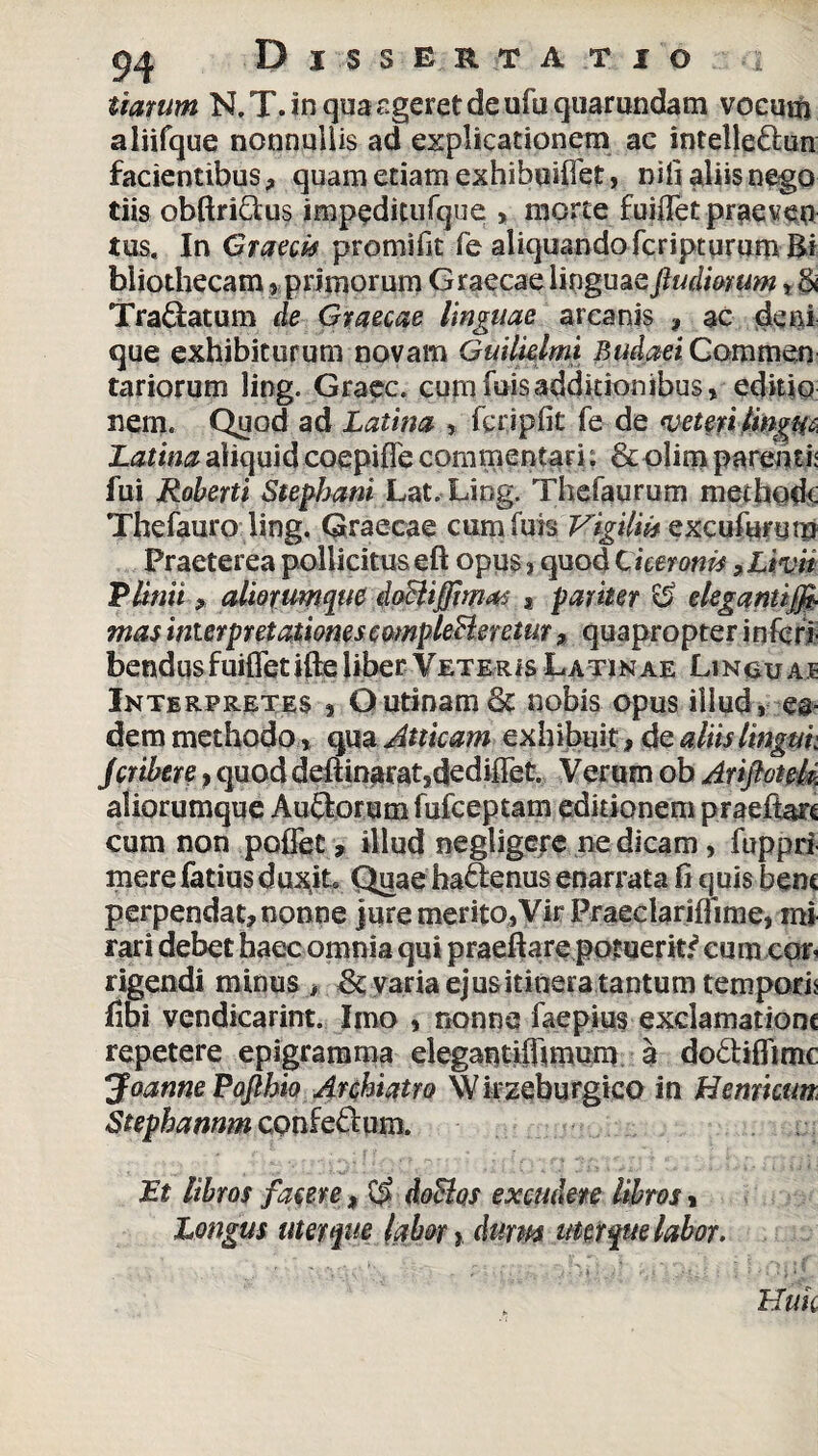 tiarum N. T. in qua ageret de ufu qtiarundam vocum aliifque nonnullis ad explicationem ac intelle&un facientibus? quam etiam exhibuiffet, nili aliis nego tiis obftriQus impeditufque > morte fuiffet praeven tus. In Graecis promifit fe aliquando fcripturumRi bliothecam , primorum Graecae linguaefludmum, & Tradatum de Graecae linguae arcanis , ac deni que exhibiturum novam Guilklmi Budaei Commen rariorum ling. Graec. cumfuisadditionibus, editio nem. Quod ad Latina , fcripfit fe de veteri lingiu Latina aliquid coepifle commentari; &olim parenti: fui Roberti Stephani Lat. Ling. Thefaurum methode Thefauro ling. Graecae cumfuis Vigilii* excufurym Praeterea pollicitus eft opus, quod Ciceronis, Livit Plinii * almumque doSlifflmas a pariter & elegantiff- mas interpretationes cmpleBeretur ? quapropter inferi bendusfuifletifte liber Veteris Latin ae Linou aj Interpretes , Ourinam Sc nobis opus illud, ea¬ dem methodo, qua Atticam exhibuit? de aliis Ungui. Jcribere, quod deftinarat3dediffet Verum ob AriftoteM aliorumque Auftorum fufeeptam editionem praefiarc cum non poflet, illud negligere ne dicam, fuppri merefatiusdu^iL QuaehaSenus enarrata fi quis bene perpendat? nonne )uremerito,VirPraeclariflime, mi rari debet haec omnia qui praeftare potuerit.^ cum con rigendi minus > varia ejus itinera tantum tempori: fibi vendicarint. Imo , nonne faepius exclamatione repetere epigramma elegantilfimnm a do6liflimc Joanne Pofihio Archiatro WitEeburgico in Herniam Stephannm confe&um. Et libros fame ? doBos excudere libros > Longus uter que labor y durus uter que labor.