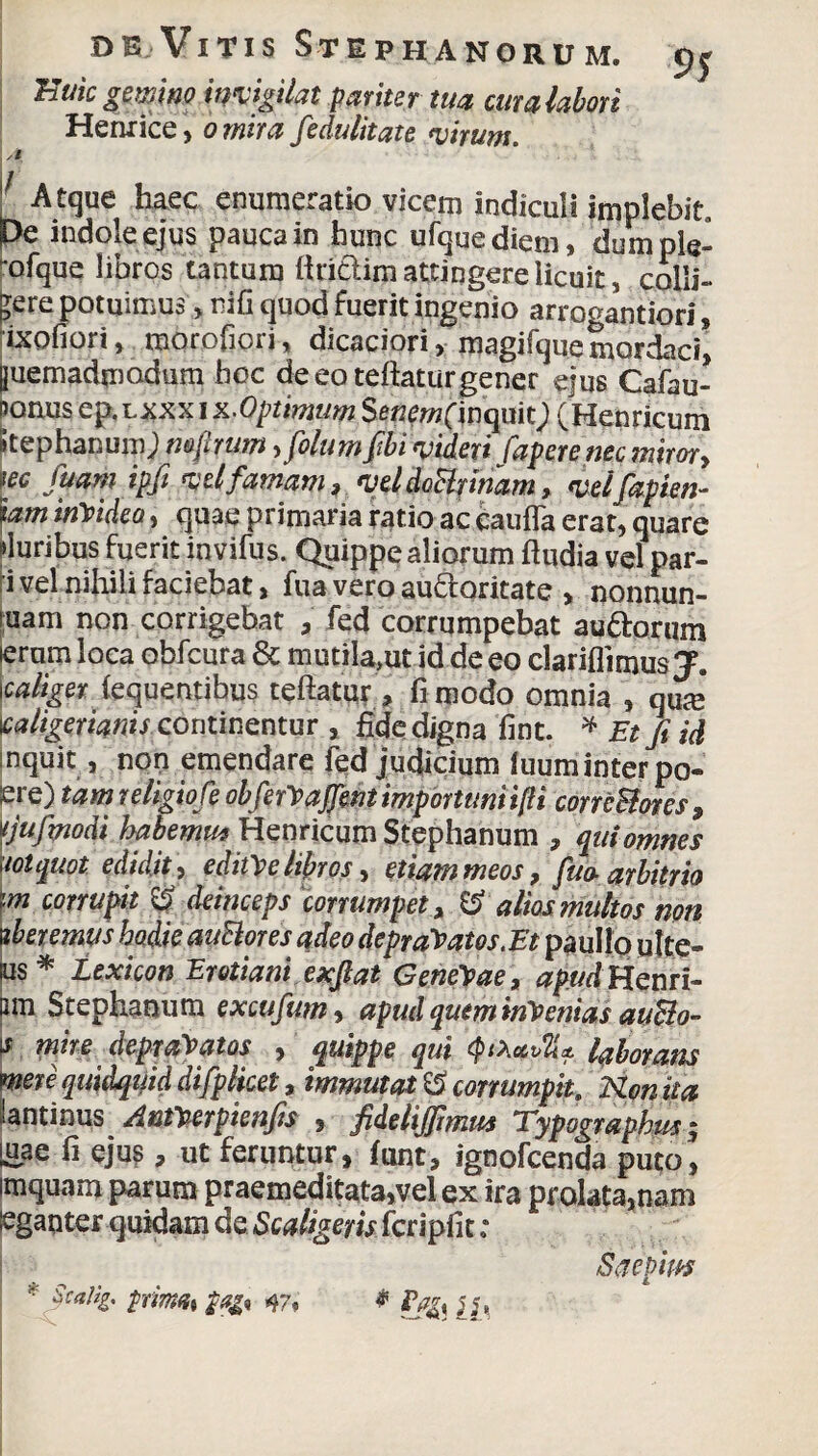 Buicgewino invigilat pariter tua cum labori Hernice, o mira fedulitate virum. Atque haec enumeratio vicem indiculi implebit Pe indole ejus pauca in hunc ufquediem, dumple- 'ofque libros tantum linclim attingere licuit, colli¬ bere potuimus, nifi quod fuerit ingenio arrogantiori, ixofiori, morofiori, dicaciori, magifquemordaci, [juemadmadum hoc deeoteftaturgener ejus Cafau- Donus ep.Lxxx i x.Optimum Se«ew(inquit; (Henricum Stephanum; mflrum, filum fili videri fapere nec miror, w fuarn ipfi vel famam, vddoBnnam, velfapien- iam invideo, quae primaria ratio ac caufla erat, quare Muribus fuerit invifus. Quippe aliorum ftudia vel par- i vel nihili faciebat, fua vero au&oritate , nonnun- uam non corrigebat , fed corrumpebat aurorum ieram loca obfcura & mutila»ut id de eo clariflimusy. Icaliger (equentibus teftatur, fimodo omnia , qme \caligerianis continentur , fide digna fint. * Etfiid nquit, non emendare fed judicium iuum inter po« ere) tam religiofe obferVaJJent importuni i(H correBores, tjufmodi habemu* Henricum Stephanum , qui omnes loiquot edidit, editae libros, etiam meos, fm arbitrio im corrupit % deinceps corrumpet, & alios multos non uberemus hodie auBores adeo depravatos.Et paullo ulte- ks* texicon Erotiani exftat GeneVae, apud Henri- nm Stephanum excufum, apud quem inVenias auBo- l* mire depraVatos , quippe qui laborans mere quidquid difplicet, immutati corrumpit, Konita lantinus AntVerpienfis , fideliffimus Typograpbus; [uae fi ejus > ut feruntur, funt, ignofcenda puto, imquam parum praemeditata,vel ex ira prolata,nam eganter quidam de Scaligeris fcripfit; Saepitis * palig. pnmn% 47* * [[>