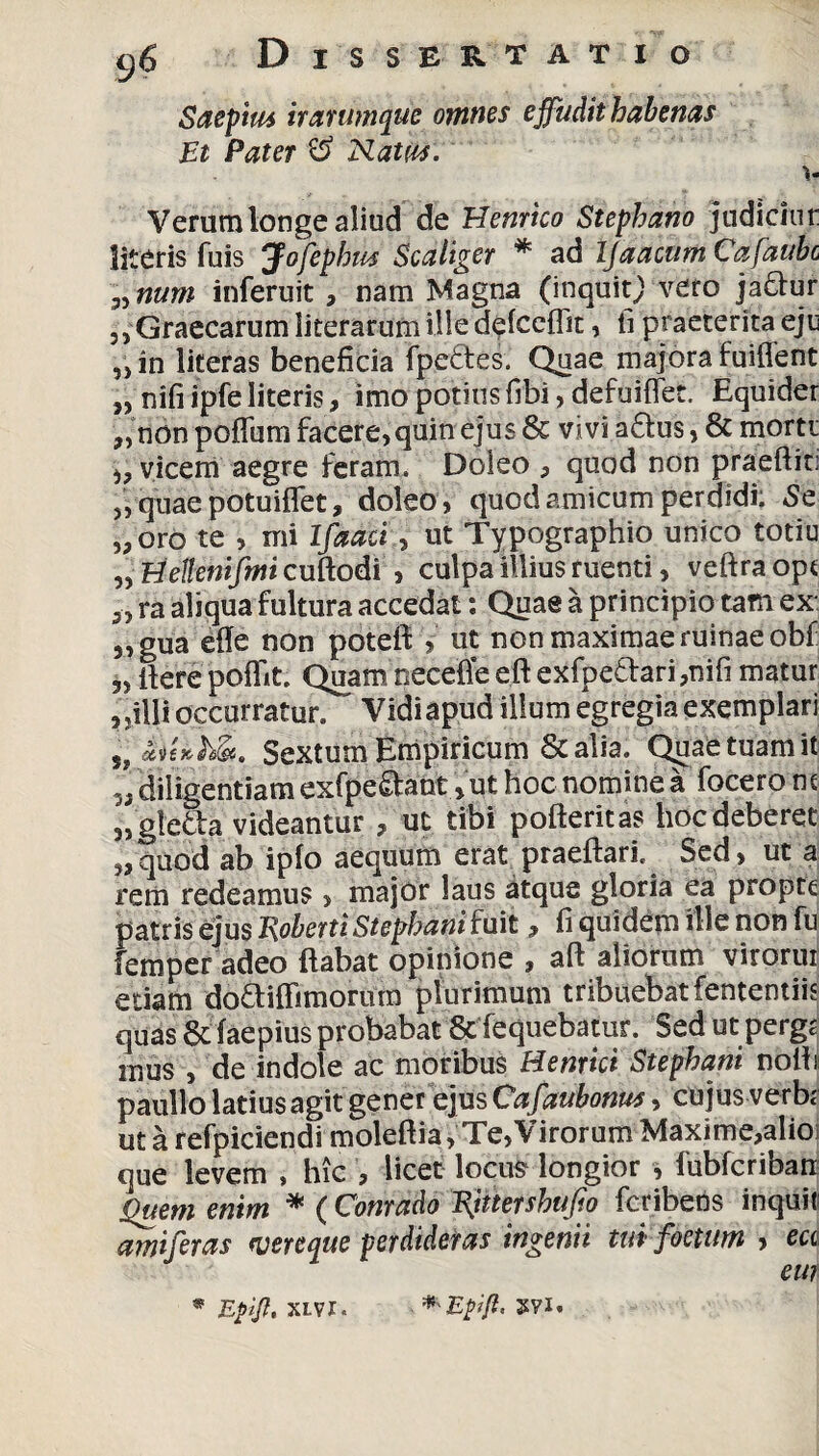 Saepius it arumque omnes effudit habenas Et Pater & Natus. \. Verum longe aliud de Hernico Stephano judiciur literis fuis Jofephm Sc aliger * ad Ijaacum Cafaubc „num inferuit , nam Magna (inquitj vero jadur ,, Graecarum iiterarumilledefceflit, fi praeterita eju „ in literas beneficia fpeftes. Quae majora fuiffent „ nifi ipfe literis, imo potius fibi, defuiffet. Equider ,,‘non poflum facere,quin ejus & vivi a£ius, & morti j, vicem aegre feram. Doleo , quod non praeftiti „ quae potuiflet, doleo, quod amicum perdidi; 5e „oro te , mi Ifaaci, ut Typographio unico totiu „ Hellenifmi cuftodi , culpa illius ruenti, veftra ope 5, ra aliqua fultura accedat: Quae a principio tam ex 5, gua efle non poteft > ut non maximae ruinae obf 3, fierepoflit. Quamnecefleeftexfpe£l:ari,mfi matur , ,illi occurratur. Vidiapud illum egregia exemplari s? a\)e»ih&i. Sextum Empiricum & alia. Quae tuam it diligentiam exfpe&ant, ut hoc nomine a focero m „ gle&a videantur , ut tibi pofteritas hoc deberet ,3quod ab ipfo aequum erat praeflari, Sed, ut a rem redeamus , major laus atque gloria ea propte patris ejus J\oberti Stephani fuit , fi quidem ille non fu femper adeo flabat opinione , aft aliorum virorui edam do&ifTimorum plurimum tribuebat fentemiis quas & faepius probabat & fequebatur. Sed ut pergg mus , de indole ac moribus Hernici Stephani nolb paullo latius agit gener ejus Cafaubonus, cujus verb; ut a refpiciendi moleftia, Te,Virorum Maxime,alio que levem » hic , licet locuS1 longior , fubfcriban Quem enim * ( Conrado Vjitershufio feribens inquit amiferas wereque perdideras ingenii tui foetum , ea eu? * Efjl. XLVI. Epifi.