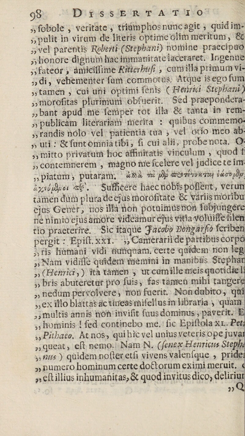 ?,fobole , veritate, trifephosnuncagit, quidim- „ polit in virum de literis optime olim meritum, & j? vel parentis Ispherti (Stephani) nomine praecipuo ?) honore dignum hac immanitate laceraret. Ingenue n fateor , amidlfiMe Ritterhufi , cum illa primum vi- 53di, vehementer funi commotus. Atque isegoium 5, tamen , cui uni optimi fenis {Beiirkt Stepbam) 3, m^rofitas plurimum obiuerit. Sed praepondera- 7> bant apud nle iemper tot ilia in rem- 3, publicam literariam merita : cjumus commemo* „randis nolo vel patientia tua ? vel otio meo ab- „ uti: &funt omnia tibi 5 fi cui alii, probe neta. 0- ,j mitto privatum hoc affinitatis vinculum > quod 1 contemnerem , magno me fcelere vel jodice te im 5, piatum j putaram. ** ftp as&n^-mj <*<?»$'. Iwufatu <zf\ Sufficere haec nobis pofient , veruti tamen dum pluradeejus morofitate 6c variis moribu ejus Geme r 3 nos illa hon potuimUS hob fubjungere ne nimio ejus amore Videamur ejus vitia volo i iTe i 1 len tio praeterire. Sic itaque Jacabp Bcngtirfb feriben pergit: Epifh xiki. i. Camerarii de partibuscorpo 33 iis humani vidi nunquam. certe quidem non ieg 3, Nam vidiffe quidem memini in manibus Stephar. (Hernici,) ita tamen , ut cum ille meis quotidie li 33 bris abuteretur pro fuis, fias tamen mihi tangere P3 nedum pervolvere 3 non fiuerit. Non dubito, qui 3, ex illo blattas ac tineas mifellus in libraria , quam 3,multis annis non invifit fuusdominus > paverit. E 3, hominis S fed continebo me. fic Epiftola xl. Peti ^Phhaeo, At nos 3 qui hic vel unius veteris ope juvat ?3 queat, eft nemo. Nam N. (fenex Hsnrkm Stepk 3, nm ) quidem noder etfi vivens valenfque , pridei 3, numero hominum certe dofilorum eximi meruit; < ??eft illius inhumanitas? quod invitus dico? deliriur