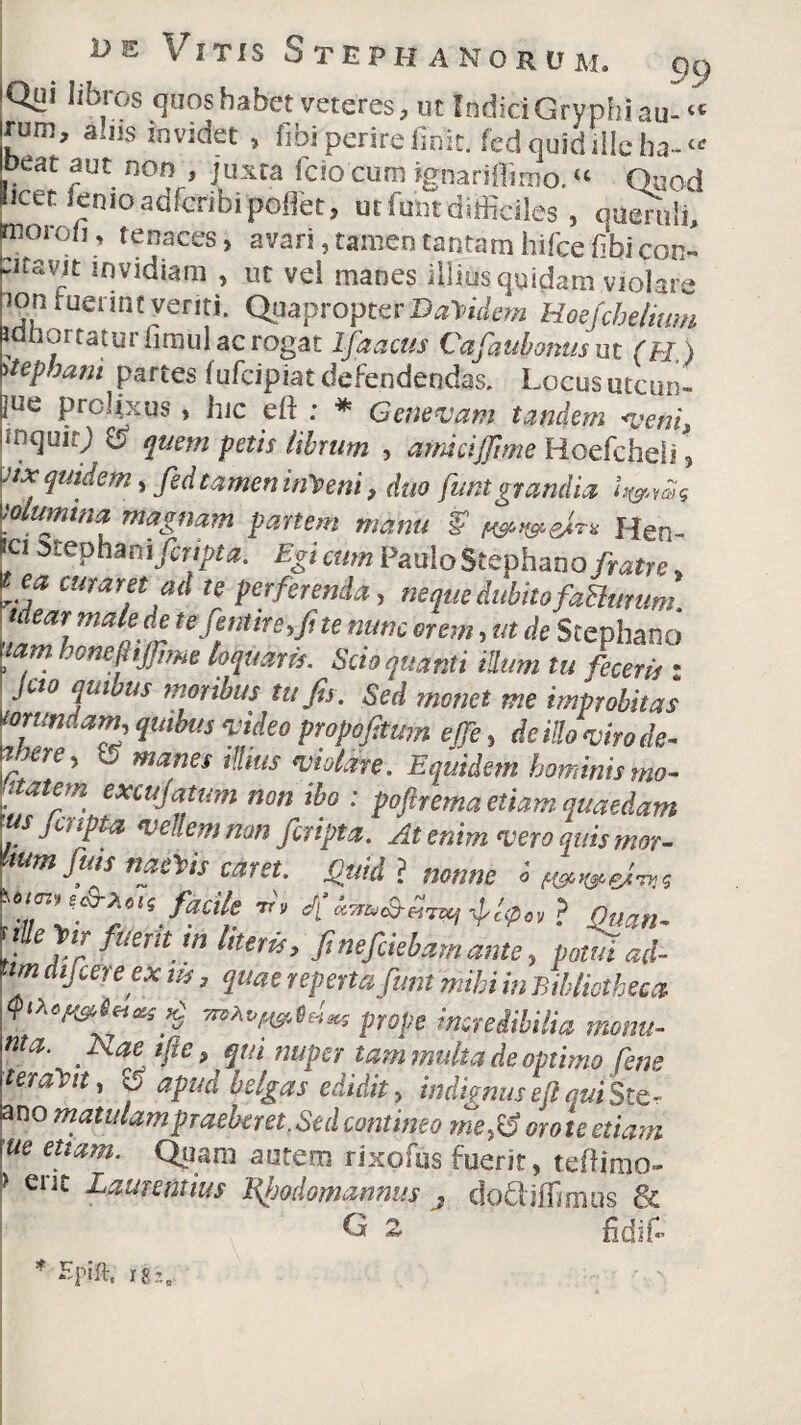 Qui libros quos habet veteres, ut Indici Gryphi au- “ rum, alus invidet , fibi perire finit, fed quid ille ha- “ oeat aut non , juxta fcio cum ignariflimo.« Quod licet lenio adfcribipoflet, ut funtdifficiles, qumvli, moro/i, tenaces, avari, tamen tantam hifce fibi con- ^itavut invidiam , ut vei manes illius quidam violare ion luennc yeriti. Quapropter Bacidem Hoefchelmm idftortaturfimul ac rogat Ifaacus Cafaubontisut (H ) 'itepbant partes fufcipiat defendendas. Locus utcun- fue FcH.xus, hic eft ; * Genevam tandem veni, inquit; # quem petis librum , amiciJfi me Hoefcheli , Jix quidem, fed tamen inceni, duo funtgrandia U&ms 'alumina magnam partem manu V w&cfr* Hen- f15tcPh*»i firtpta. Egi cum Paulo Stephano/ratre * wam ad te perferenda, neque dubito faBurum tuar male de tefentire.fi te nunc orem, ut de Stephano -am honejhjjime loquam. Scio quanti illum tu feceris • moribus tufis. Sed monet me improbitas tonmdam, quibus ‘video propofitum ejfe, dc illo viro de- aixre, V manes illius violare. Equidem hominis mo- fatetn excujatum non ibo : poprema etiam quaedam us jcripta vellem non /cripta. At enim vero quis mor- [,um Jias naeYts caret. Quid ? nonne i f&weairs facite 1>’ 4******* typ» ? Duan- nlteg,■ fuerit m literis, finefiiebamante, potui ad- ■tm dtfcereex m, quae reperta funt mihi in Bibliotheca ^vmetU pope incredibilia monu- nta. _ A ae tfie , qui nuper tam multa de optimo pene ‘eratnt, 15 apud belgas edidit, indignusejlqui Ste- an° tnaiulampraebcret.Sed contineo me-fS orote etiam \ue etiam. Quam autem rixofus fuerit, tefiirao- > ent Laurentius Rljodomannus , do&ilTimus & G 2 fidif* * Epift. ii*.