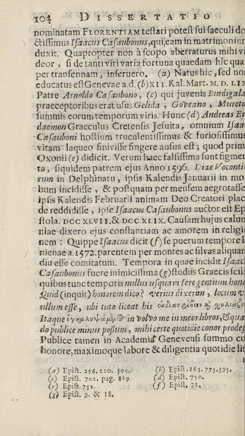 nominatam Florenti a m tefiari potefi: fui faeculi do i aillimos Xfaaciis Cafaubonus, qni;eam in matrimoniur duxit. Quapropter non a (copo aberraturus mihi vi deor , fi de tanti viri varia fortuna quaedam hic qua per tranfennam, inferuero* (a) Natus hic, fed noi educatus eftGenevae a,d. (b)x11.Kal. Mart. m. d. li; Patre Arnoldo Cafaubono, (c) qui juvenis Burdigala praeceptoribus erat nius Gelida > GcPpeano , Mureto fummis eorum temporum viris. Hunc (d) Andrews Ei daemonGraecuius Crctenfis jefuita, omnium Ijaa Cafaubom hoftium truculentifiimus St furiofiffimus vitam laqueo finivifie fingere aufus efi ; quodprim Oxonii(e) didicit. Verum haecfalfiffimaluntfigmei ta 3 fiqoidem patrem ejus Anno 1596. Diae V\ocontu nim io Delphinatu , tpfis Kalendis Januarii in mo btrm incidifle » St poftquam per menfem aegrotafie ipfis Kalendis Februarii animam Deo Creatori plac de reddidifle 5 ipltlfaacus Cafaubonus auctor eit Ep ftola. dcc xlvii.Sc occ XLix.Caufamhujuscalun uiae*dixero ejus conflandam ac amorem in religi nem : Qmppelfaacus dicit (/) fe puerum tempore i / nienaea.i572.parentem per montes ac fikasaliquar diu efie comitatum. Tempora in quae incidit lfaac\ Cafaubonus fuere inimiciflima (^)ftudiis Graecis fcill quibus tunc temporis nullus ufquam fere gentium boni ihiid (inquit) honorem dico} verius dixerim > locum v ullum effe, ubi tuto liceat his %o?ita£e| Itaque f&f&in ipofpo me in meos libros^ qua do publice minus pofitim , mihi certe quotidie conor prode) Publice tamen in Academid' Genevenfi fummo cu Iionore*maxirnoque labore St diligentia quotidie li! ta) Epift. 256.1^0. 3 9 5 ® (c) Epift. 70Z, pag, 88p. (g) Epift. ?. & 18. 00 Epift• 3 63. 775095* (d) Epift. 75°.