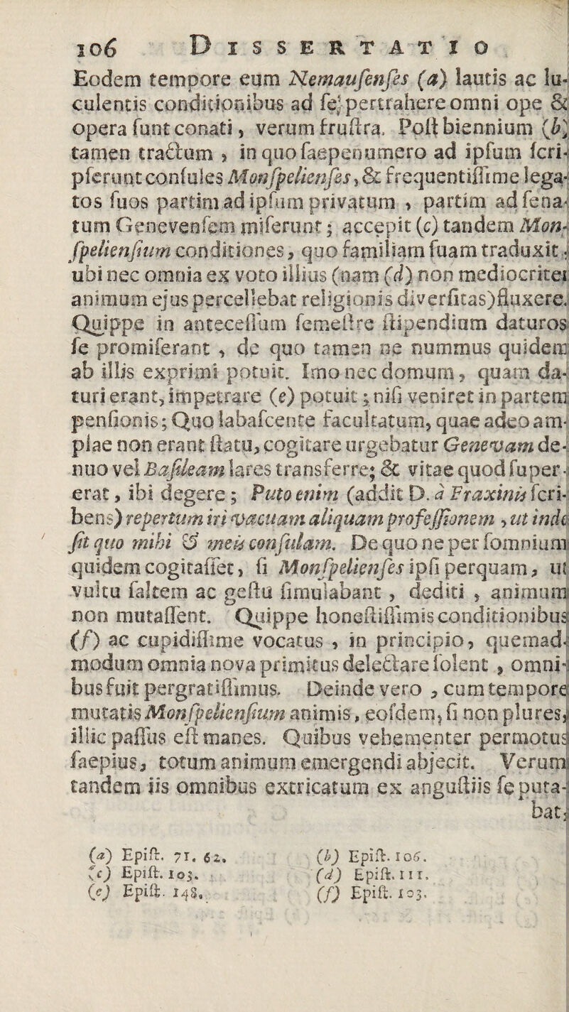 Eodem tempore eum Nemaufenfes (a) lautis ac lu¬ culentis condicionibus ad fejpertrahere omni ope & opera funt conati, verum fruftra. Poli biennium (J>1 tamen cratium > in quo faepenumero ad ipfum feri-: pferuntconfules Monfpdknfics, & frequentifFime lega¬ tos fuos partimad ipfum privatum > partim ad fena-; tum Genevenfem mlfeninr; accepit (c) tandem Mon- fpelienfium conditiones, quo familiam fuam traduxit i ubi nec omnia ex voto illius (nam (d) non mediocritei animum ejus percellebat religionis diverfitas)Huxere. Quippe in antecellam femellre iiipendiam daturos fe promiferant , de quc> tamen ne nummus quidem ab illis exprimi potuit. Imo nec domum, quam da¬ turi erant, impetrare (e) potuit; nifi veniret in partem penfionis; Quo labafcente facultatum, quae adeo a ite piae non erant flatu, cogitare urgebatur Genevam de- nuo vel Bafikam lares transferre; 8c vitae quod fuper ■; erat, ibi degere; Puto enim (addit D. d Fraxini* Tcri- bens) repertum iri vacuam aliquam profejjionem , ut inde fit quo mihi rd mei* confidam. De quo ne per (omnium quidem cogitaiTet, fi Monfpelienfies ipfl perquam, ufi vultu falcem ac gellu iimulabant, dediti , animum non mutalfent. Quippe honeilifiimss conditionibus (f) ac cupidiflime vocatus , in principio, quemad- modum omnia nova primitus dele&are lolent , omni¬ bus fuit pergratiffmius. Deinde vero , cum tempore mutzmMonfpdknfium animis, eofdem, li non plures^ illic paffus eft manes. Quibus vehementer permotus faepius, totum animum emergendi abjecit. Verumi tandem iis omnibus extricatum ex angufliis fepura-i baty (<*) Epia. -I. 62. (b) Epia. 106. *c) Epift. 105. (d) Epift. nr. (c) Epili. 145, (f) Epift. 103.