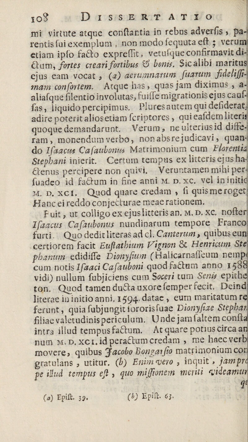 mi virtute atque conflantia in rebus adverfis » pa¬ rentis fui exemplum , non modo fequuta eft ; verum etiam ipfo fado expreffic, vetufque confirmavit di- dum, fortes creari fortibus & bonis. Sic alibi maritus ejus eam vocat , (<?) aerumnatum fuarum fidelijfi- marn confortem. Atque has , quas jam diximus , a- aliafque filentio involutas, fuiiie migrationis ejus cauf fas, liquido percipimus. Plures autem qui defiderat, adire poterit aliosetiam feriptores, quiealdemliterij quoque demandarunt. Verum» ne ulterius id diffe¬ ram, monendum verbo, non absre judicavi , quan¬ do Ifaacus Cafaubonus Matrimonium cum Lior entis* Stepbani inierit. Certum tempus ex litteris ejus ha-1 denus percipere non quivi. Veruntamen mihi per- fuadeo id fadum in fine anni m. d, xc. vel in initio m. D. xci. Quod quare credam , fi quis me roget Hanc ei reddo conjecturae meae rationem. Fuit, ut colligo ex ejus litteris an. m.d.xc. nofter Ifaacus Cafaubonus nundinarum tempore Franco furti. Quo dedit literas ad cl. Cauterum, quibus eun certiorem facit Eufathium Vignon 8c Henricum Ste phanum edidiffe Dionyfium ('Balicarnafleum nempi cum notis Ifaaci Cafauboni quod fadum anno 1588 vidi) nullum fubjiciens cum Soceri tum Senis epithe ton. Quod tamen duda uxore femper fecit. Deind literae in initio anni. 1594. datae , eum maritatum re ferunt, quia fubj ungit sororis fuae Dionyfiae Stephan filiae valetudinispericulum. Unde jam ialtem confla' intra illud tempus fadum. At quare potius circa an num m.d,xci.idperadumcredam , me haecverb movere» quibus 'facobo Bongarfio matrimonium cor gratulans , utitur. (b) Enim vero , inquit , jampre pe illud tempus eft, quo mijftonern meriti videamur qt (a) Epift. 55». (b) Epifl. 6J.