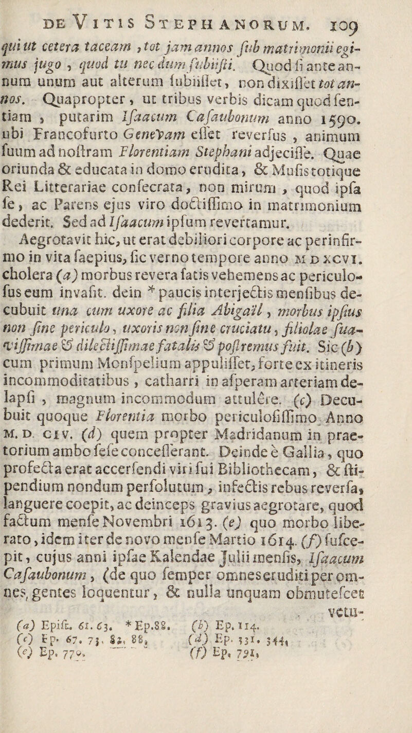 qui ut cetera taceam ,tot jam annos fub matrimonii egi¬ mus jugo , quod tu necdumfiubiifii' Quod liante an¬ num unum aut alterum fubiillet, non dixiflbt ta/ nos. Quapropter, ut tribus verbis dicam quod fen- tiarn > putarim Ifaacum Cafaubomm anno 1590. ubi Francofurto Genevam effet reverfus , animum fuumadnoftram Florentiam Stephani adjecifle. Quae oriunda & educata in domo erudita, & Mulis totique Rei Litterariae confecrata, non mirum , quod ipfa fe, ac Parens ejus viro do&iffimo in matrimonium dederit. Sed ad Ifaacum ipfum revertamur. Aegrotavit hic, ut erat debiliori corpore ac perinfir¬ mo in vita faepius, lic verno tempore anno m bxcvi. choiera (a) morbus revera fatis vehemens ac periculo- fuseum invafit. ddn * paucis interje&ismenfibus de¬ cubuit una cum uxore ac filia AbigaU, morbus ipfius non fine periculo, uxoris non fine cruciatu, filiolae fua- ‘Vtjfimae dileciififimae fatalis pofiremus fuit. Sic (b} cum primum Monfpelium appuliffet, forte ex itineris incommoditatibus, catharri inafperamarteriamde- iapli , magnum incommodum attulere, (c) Decu¬ buit quoque Florentia morbo periculofilTimo Anno m. d civ. (d) quem propter Madridanum in prae¬ torium ambo fefe concefierant. Deinde e Gallia, quo profedfa erat accedendi viri fui Bibliothecam, & fti- pendium nondum perfolutum, infedis rebus reverfa» languere coepit, ac deinceps gravius aegrotare, quod fadlum menfe Novembri 1613. (e) quo morbo libe¬ rato , idem iter de novo menfe Martio 1614. (f) fufee- pit, cujus anni ipfae Kalendae Julii menfis, ifaacum Cafaubomm, (de quo femper omnes eruditi per om¬ nes, gentes loquentur, & nulla unquam obmutefeee vem- (a) Epifu 61. C3. *Ep.8S. CO Ep. 7 J> Si, 88, (e) Ep, 770. (b) Ep. 114. (d) Ep. ?3i. 544, (f) Hp, 7?*»