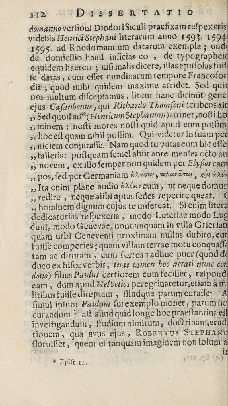 cfomanno verfioni DiodoriSiculi praefixam refpexeris videbis Henrici Stephani liter arum anno 1593' 1594' 1595. ad Rhodo mannum datarum exempla; unde de domicilio haud inficias eo , de typographeic equidem haereo ; nifi malis dicere, illas epiflolasfuif ie chtas, cum edet nundinarum tempore Francofor dii ; quod mihi quidem maxime arridet. Sed quit DOS multum difeeptamus, litem hanc dirimit gene ejus Cafaubonus,qui Rkhardo Thomfoni feribensait „ Sed quod a&*(Henrhum$tephammydtunet,no(\\ho „ minem : nofti mores nofti quid apud eum pofiim „ hoc eft quam nihil poffim. Qui videtur in fuam per „ niciem conjuraffe. Nam quod tu putas eum hic eflej „ falleris: pofiquam femel abiit ante menfes ocio au „ novem, ex illo femper non quidem per Elyfios eam 3) pos, fed per Germaniam , m w fta enim plane audio <**««■*eum, ut neque domun ,s redire , neque alibi aptas fedes reperire queat. ( „ hominem dignum cujus te mifereat. Si enim litera dedicatorias refpexeris, modo Lutetiae modo Ltfd duni, mddo Genevae, nonnunquam in villa Grierian quam urbi Genevenfi proximam nullus dubito,eur tuifle comperies; quam villam terrae motu conquaffe tam ac dirutam , cum fortean adhuc puer (quod dc duco ex hifce verbis, tuae tamen hoc aetati nunc coti dono) filius Paulus certiorem cum feci fiet, rdpondj eam, dum apud Helvetios peregrinaretur,etiam a mi litibusfuifle direptam , illudque parum curafle* A fimul ipfum 'Paulum fui exemplo monet, parum hd curandum ? ait aliud quid longe hoc praefiantios eflj inveftigandum, (ludiumnimirum, do£binam,erud: tionem, qua avus ejus, Rosertus Stephanu fioruiflet, quem tanquam imaginem non folum aj iri * Epifc. iz.