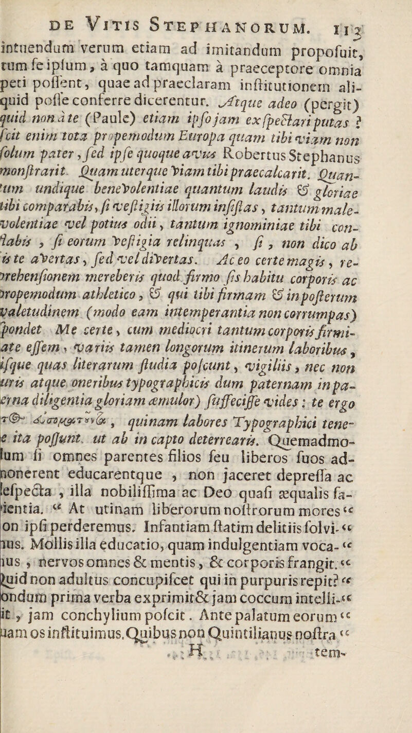 intuendam verum etiam ad imitandum propofuk, rumfeiplum, a quo tamquam a praeceptore omnia peti pollent, quae ad praeclaram inftitutionern ali¬ quid polle conferre dicerentur, Jftque adeo (pergit) quid non a te (Paule) etiam ipfojam exfpeSlariputas ? fcit enim tota prope modum Europa quam tibi viam non Colum pater, fed ipfe quoqueavus RobertusStephanus monjirarit Quam uterqueViam tibipraecalcarit. Quan- 'um undique benevolentiae quantum laudis & gloriae tibi comparabis, fi vefiigiis illorum infifias, tantum male¬ volentiae vel potius odii, tantum ignominiae tibi con- iabis , fi eorum Veffigia relinquas , fi , non dico ab is te aVertas, fed vel divertas. Ac eo certe magis, re- nehenfionem mereberis quod firmo fis habitu corporis ac 'sropemodum athletico, & qui tibi firmam & inpofterum Valetudinem (modo eam intemperantia non corrumpas) pandet Me certe, cum mediocri tantum corporis firmi- at e effem, variis tamen longorum itinerum laboribus % ifque quas liter arum fiudia po fiunt, vigiliis, nec non uris atque oneribus typographicis dum paternam inpa- erna diligentia gloriam aemulor) fu ffecijfe vides: te ergo , quinam labores Typograpbici tene¬ as ita pojjunt, ut ab in capto deterrearis. Quemadmo- lum li omnes parentes filios feu liberos fuos ad¬ monerent educarentque , non jaceret deprefla ac efpe£fa , illa nobiliffima ac Deo quali tequaiis fa¬ ventia. u At utinam liberorum nolirorum mores(c on ipfi perderemus. Infantiam ftatimdelitiisfolvi-^ ms. Mollisilia educatio, quam indulgentiam voca-<c rtus , nervos omnes & mentis, & corporis frangit.<c £uid non adultus concupifcet qui in purpuris repit?<c ondum prima verba exprimit& jam coccum intdii-*e it , jam conchylium pofcic. Ante palatum eorum<c uam os infiituimus.Quibus non Quintilianus nofira t „ H.. tem--