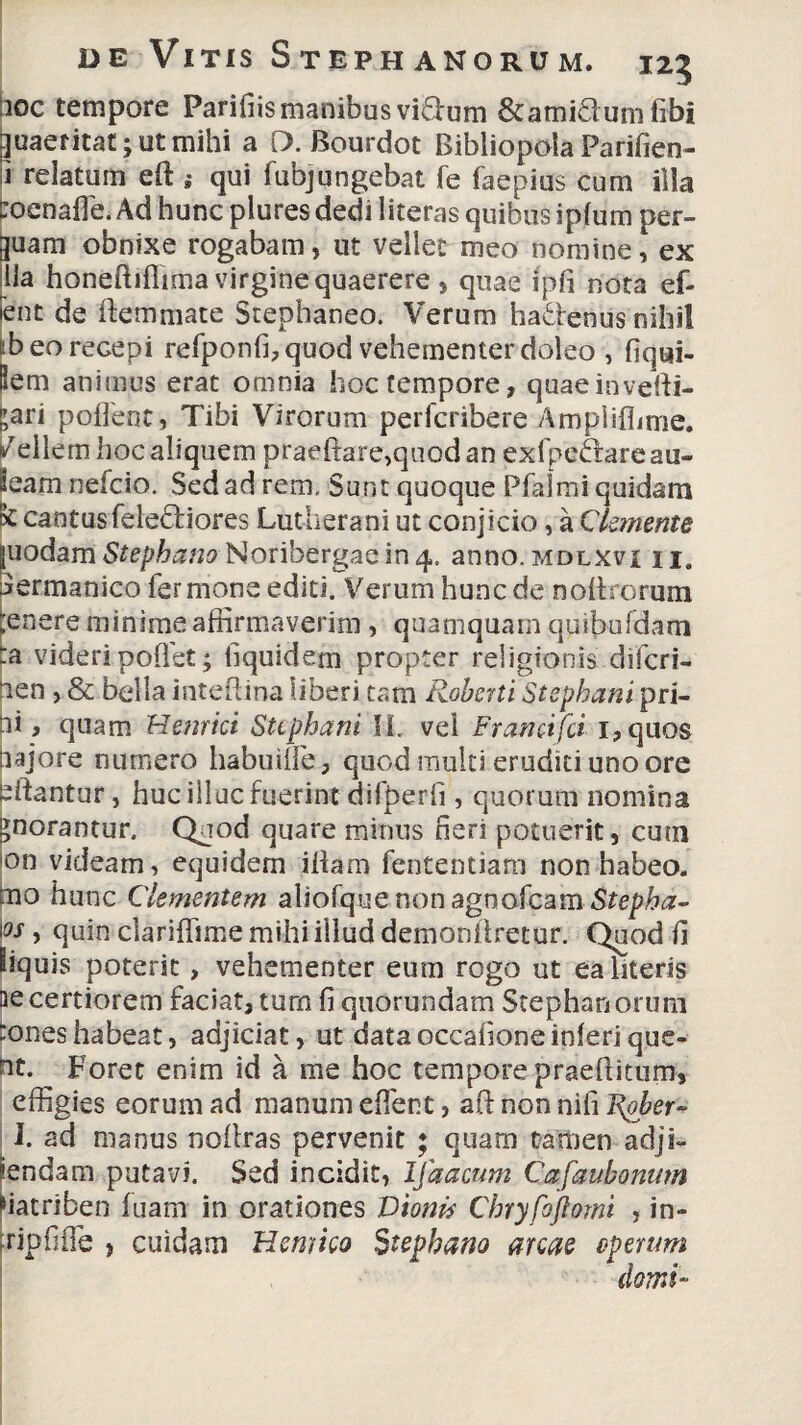 iioc tempore Parifiismanibus vidfum &ami£lum fibi quaeritat; ut mihi a D. Bourdot Bibliopola Parifien- 1 relatum eft ; qui fubjungebat Te faepius cum illa toenafie. Ad hunc plures dedi iiteras quibus ipfum per- guam obnixe rogabam, ut vellet meo nomine, ex lia honeftiflima virgine quaerere, quae ipfi nota ef- ent de ftemmate Stephaneo. Verum ha&enus nihil ib eo recepi refponfi, quod vehementer doleo , fiqui- Sem animus erat omnia hoc tempore, quaeinvefti- fari pofleot, Tibi Virorum perfcribere Amplifiime. |/ellern hoc aliquem praeftare,quodan exfpe&areau- leam nefcio. Sed ad rem. Sunt quoque Pfalmi quidam k cantus fele&iores Lutherani ut conjicio, a Ckmente juodam Stephano Noribergaein 4. anno.MDLXvi n. jermanico fer mone editi. Verum hunc de noli rorum ;enere minime affirmaverim, quamquam quibufdam ta videripoflet; liquidem propter religionis difcri- nen , & bella inteflina liberi tam Roberti Stephani pri- ii t quam Hernici Sttphani II. vel Franctfci i,quos iiajore numero habuilfe, quod multi eruditi uno ore sftantur, huc illuc fuerint dilperfi, quorum nomina >norantur. Qaod quare minus neri potuerit, cum on videam, equidem illam fententiam non habeo, tno hunc Clementem aljofquenonagnofcam Stepha- \os , quin clariffime mihi iiluddemoniiretur. Quod fi iiquis poterit, vehementer eum rogo ut ea literis aecertiorem faciat, tum fi quorundam Stephanorum :oneshabeat, adjiciat, ut data occafione inferi que- nt. Foret enim id a me hoc tempore praebitum, effigies eorum ad manum effient, aft non nifi Rober- I. ad manus nollras pervenit ; quam tamen adji- iendam putavi. Sed incidit, Ifaacum Cafaubonum fiatriben fuam in orationes Dionis Cbryfoftomi , in- fripfiffie , cuidam Hernico Stephano arcae operum domi-