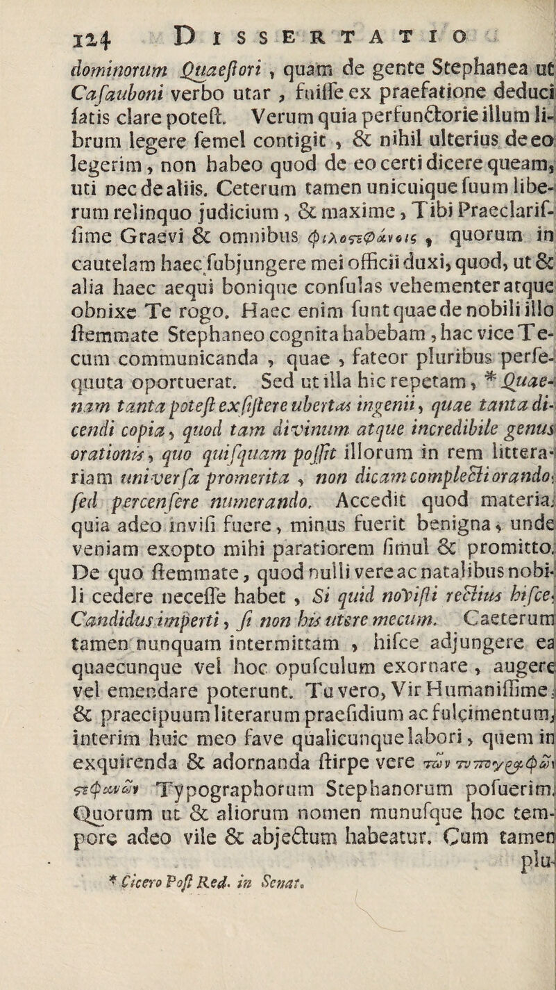 dominorum Quaejtori , quam de gente Stephanea u£ Cafiauboni verbo utar , fuiffeex praefatione deduci latis dare potelh Verum quia perfun&orie illum li¬ brum legere femei contigit , & nihil ulterius deeo legerim, non habeo quod de eo certi dicere queam, uti necdeatiis. Ceterum tamen unicuique fuum libe¬ rum relinquo judicium , & maxime, Tibi Praeclarif- fime Graevi & omnibus (pao&pxvois f quorum in cautelam haec fubjungere mei officii duxi, quod, ut & alia haec aequi bonique confulas vehementer atque obnixe Te rogo. Haec enim funtquaede nobili illo ftemmate Stephaneo cognita habebam , hac vice Te- cum communicanda , quae , fateor pluribus perfe- quuta oportuerat. Sed utilia hic repetam, * Quae-\ nam tanta poteft exfijtere ubertat ingenii, quae tanta di¬ cendi copia, quod tam divinum atque incredibile genus orationis, quo quifquam poffit illorum in rem littera¬ riam uni ver fa promerita , non dicam compleSli orando- fed percensere numerando. Accedit quod materia, quia adeo mvifi fuere, minus fuerit benigna, unde veniam exopto mihi paratiorem hmul & promitto. De quo fiemmate, quod nuilivereac natalibus nobi¬ li cedere necefle habet , Si quid noYifii reclius btfice- Candidus imperti, fit non his utere mecum. Caeterum tamen nunquam intermittam > hifce adjungere ea quaecunque vel hoc opufculum exornare, augere vel emendare poterunt. Tu vero, Vir Humaniffimei & praecipuum literarum praefidium ac fulcimentumj interim huic meo fave qualicunque labori, quem in exquirenda & adornanda ftirpe vere tw» ftQcutali Typographorum Stephanorum pofuerimj Quorum ut & aliorum nomen munufque hoc temJ porc adeo vile 8c abje&um habeatur. Cum tamen pluJ * Cicero Pof? Red. in Senat.