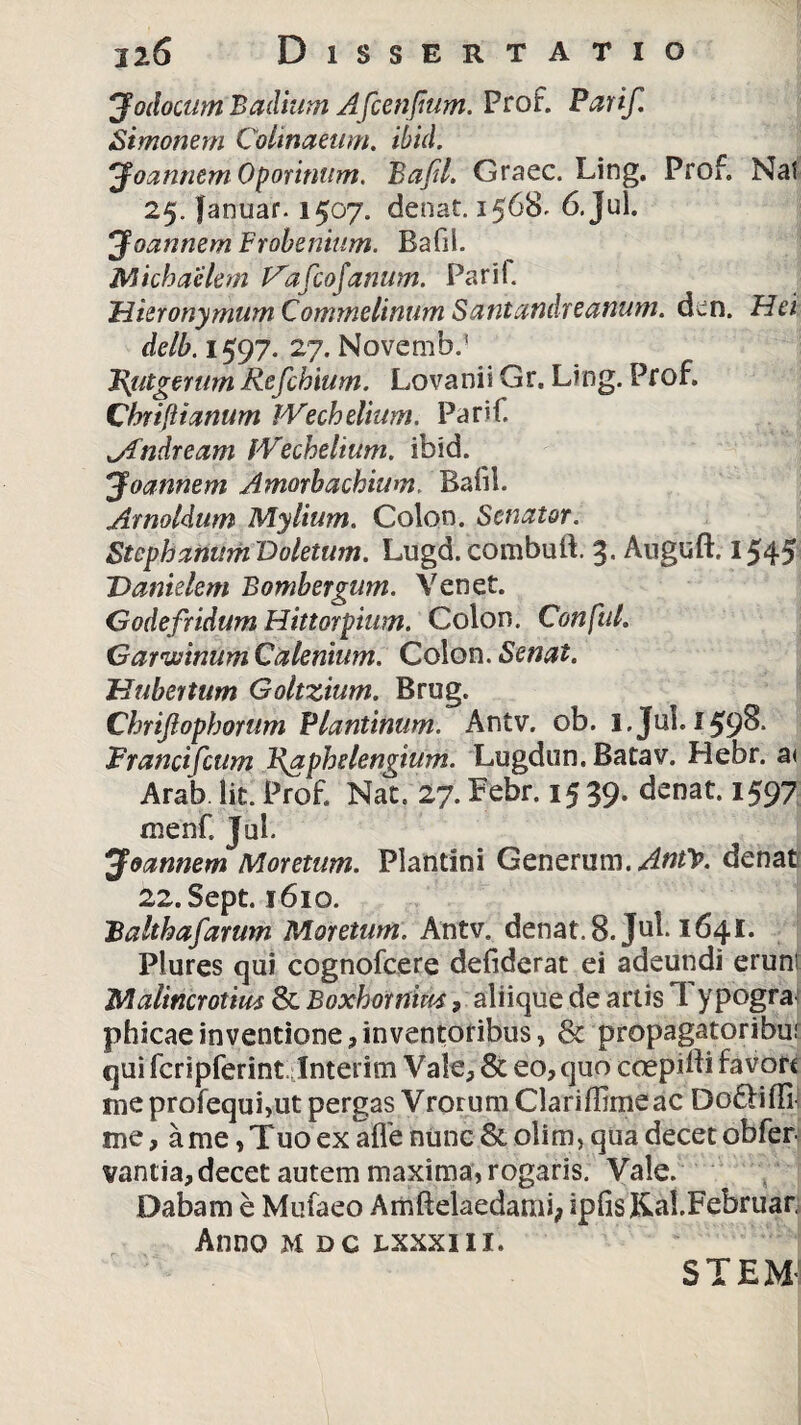 J'odocum Badium Afcenfmm. Prof. Parif. Simonem Colmaeum. ibid. Joannem Oporinum. Bafil. Graec. Ling. Prof. Nat 25. Januar-1507. denat. 1568. 6. Jul. Joannem Frobenium. Bafil. Michaclem Va fio Janum. Parif. Hieronymum Commelinum Santandreanum. d^n. Hei delb. 1597. 27. Novemb.1 J\utgerum Refihium. Lovanii Gr. Ling. Prof. Chriftianum IVechelium. Parif. jfndream IVechelium. ibid. Joannem Amorbacbium. Baiil. Arnoldum Mylium. Colon. Senator. Stephanum Voletum. Lugd.combuft. 3. Auguft. 1545 Danielem Bombergum. Yenet. Godefridum Hittorpiim. Colon. Conftil. Garivinum Calenium. Colon. Senat. Hubertum Goltzium. Brug. Chriftopbortim Plantinum. Antv. ob. l.Jul. 159& Francifcttm Faphelengium. Lugdun. Batav. Hebr. a< Arab lit. Prof. Nat. 27. Febr. 15 39. denat. 1597 menf. Jul. Joannem Moretum. Plantini Generum.Anty. denat 22.Sept. 1610. Falthafarum Moretum. Antv. denat. 8. Jul. 1641* Piures qui cognofcere defiderat ei adeundi erunt Malincrotius & Boxhornim, aliique de artis 1 ypogra phicae inventione, inventoribus, & propagatoribui qui fcripferint Inierim Vale, & eo, quo coepidi favort me profequi,ut pergas Vrorum Clariffimeac Dofliffi- me, a me, Tuo ex afle nunc & olim, qua decet obfer vantia, decet autem maxima, rogaris. Vale. Dabam e Mufaeo Amftelaedami; ipfis &al.Februar. Anno mdc lxxxiii. STEM