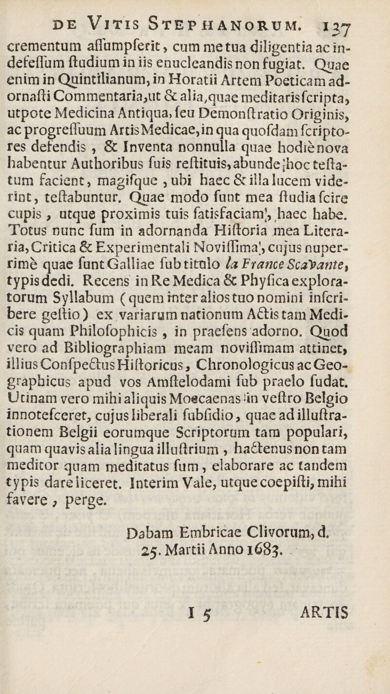 crementum aflumpferit, cum me tua diligentia ac in- defeflum Rudium in iis enucleandis non fugiat. Quae enim in Quintilianum, in Horatii Artem Poeticam ad- ornafti Commentaria,ut & alia,quae meditarisfcripta, utpote Medicina Antiqua, (eu Demonft ratio Originis, ac progrefluum ArtisMedicae,in qua quofdam fcripto- res defendis , & Inventa nonnulla quae hodie nova habentur Aulhoribus fuis reftituis,abunde-hoc tefta- tum facient, magifque ,ubi haec & illa lucem vide¬ rint, teftabuntur. Quae modo funt mea fludiafcire cupis, utque proximis tuis fatisfaciam’, haec habe. Totus nunc fum in adornanda Hiftoria mea Litora¬ ria, Critica & Experimentali NovilTima', cujus nuper¬ rime quae funt Galliae fubtitolo la France Scopante, typis dedi. Recens in Re Medica 8c Phyfica explora¬ torum Syllabum (quem inter alios tuo nomini infcri- bere geltio) ex variarum nationum Aftis tam Medi¬ cis quam Philofophicis , in praefens adorno. Quod vero ad Bibliographiam meam novifftmam attinet, illius Confpe&us Hiltoricus, Chronologicus ac Geo¬ graphicus apud vos Amftelodami fub praelo fudat. U tinam vero mihi aliquis MoecaenasUn veftro Belgio innotefceret, cujus liberali fubfidio, quaeadilluftra- tionem Belgii eorumque Scriptorum tara populari, quam quavis alia lingua illuftrium » ha&enusnontam meditor quam meditatus fum, elaborare ac tandem typis dare liceret. Interim Vale, utque coepifti, mihi favere, perge. Dabam Embricae Clivorum, d. 25. Martii Anno 1683, ARTIS