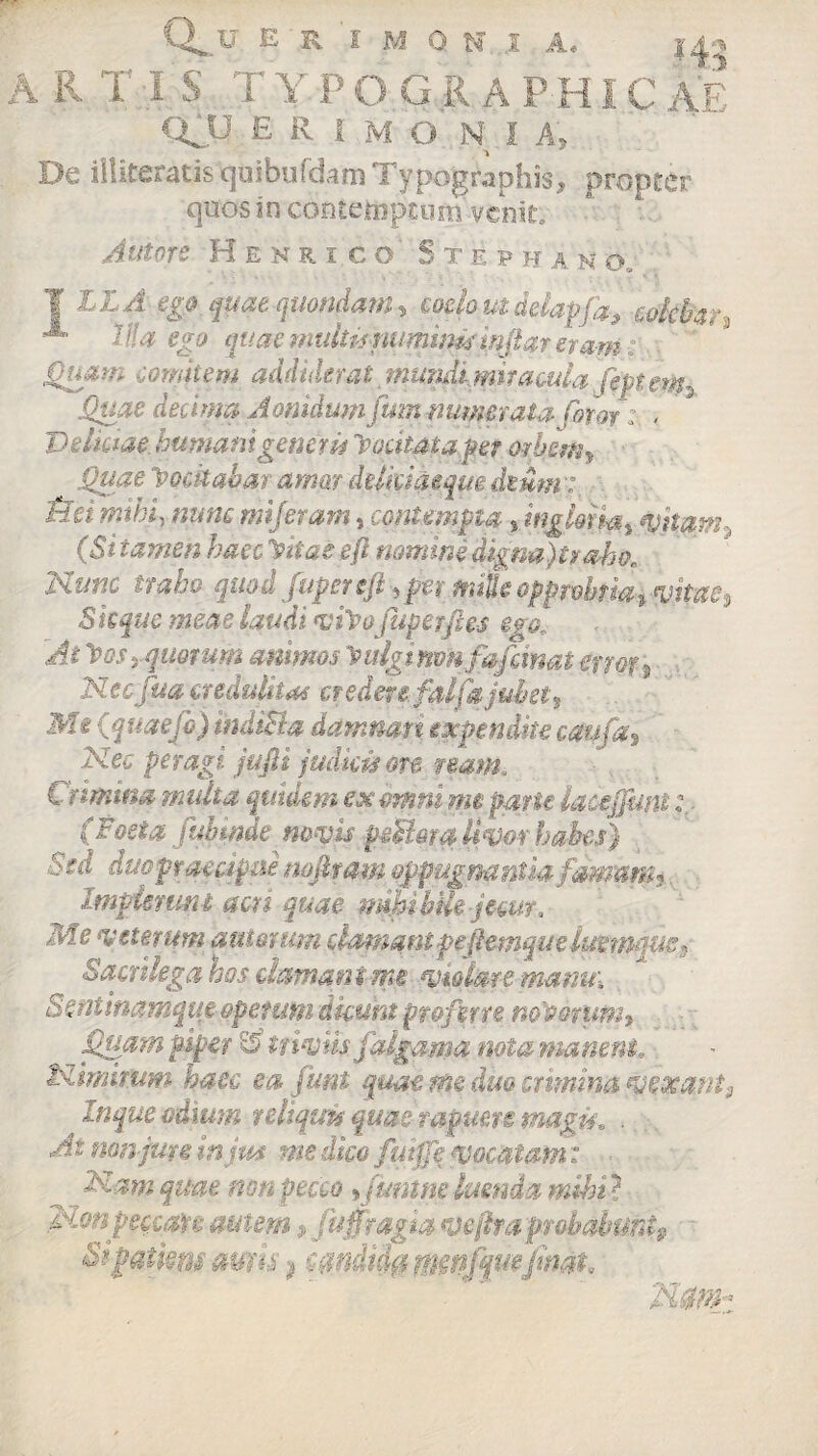 <vu E R i M O N I A, 1.4 De illiteratis quibufdam Typographis, propter quos in contemptum venit. Antore Henrico Steph a m o. ¥ ££.4 ego quae quondam * coelo ut delapfa, -colebar, A Via ego quae multis numinis mft meram: Quam comitem addiderat mundimit acula ffetew-, Quae dedma Aonidum jum numerata (hior: , V dictae, humanigener u Tpocitatapet mbim* Quae locitabar amar ddkuieqm dium: mihi, nunc mijeram, contempta ;s ingloria* vitam, (Si tamen haec yitaeeft nomine digna)tr oho. Nunc traho quod fupeteft, per nulkoppwbtmtvitae% Skque meae laudi vfoofuperftes egol At loosyquorum animos y ulgi nmfafrinat errot* Necfua credulitas credere fltifa jubet, M^ iquaejo) indi&a damnati expendite caufa* Nec peragi jufli judicis ore nam. Crimina multa quidem ex omni me pane lacejfmt; (Foeta fubinde novis peFtora livor habes) Sed duo praecipue nofitam oppugnantia fammh Impletum acri quae mhibik jecur. Me veterum auierum clamantpefiemque lue mque * Sacrilega hos deman i me violare manui aentinamque operum 'dicunt proferre novorum* Quam -piper & triviis falgama nota manent, Nimirum haec ea funi quae me duo crimina vexant 9 Inque odium reliquis quae rapuere magis, .. . .. At non jure in jm me dico fuiffe vocatam: Nam quae non pecco *funtne luenda mihi} Non pec-cau autem * fu fragia vejlra probabunt» Sifatkm auris $ wndiifa tmnffiefimt W j