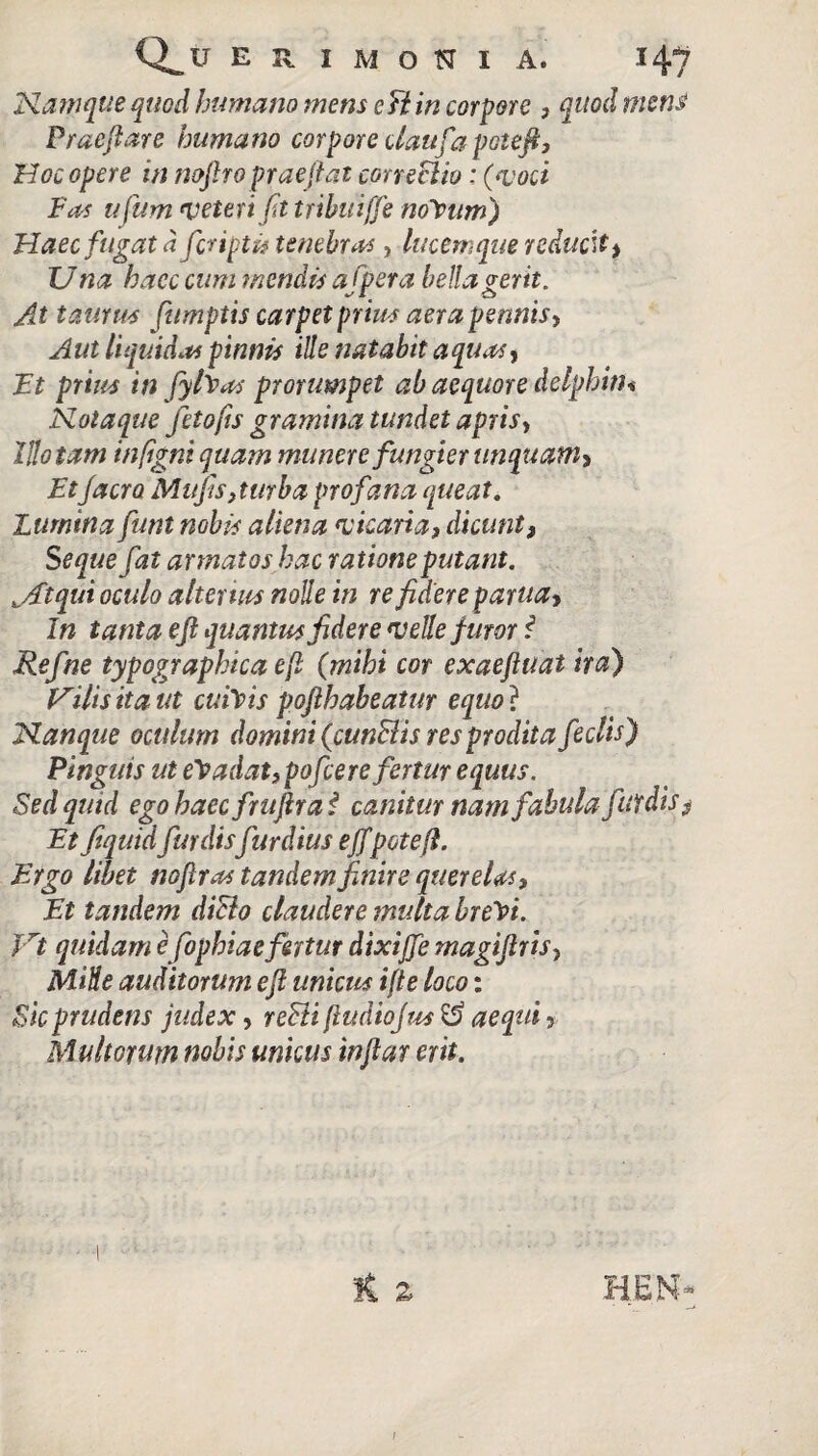 Namque quod humano mens e fi in corpore , quod mens Praefiare humano corpore daufa pote fi, Hoc opere in nofiro praejiat coneclio: (voci Fas ufum veteri fit tribuiffe nolpum) Haec fugat dfer iptit tenebras, lucem que reducit , Una hacc cum mendis afpera bella gerit. At taurus fumptis carpet prius aer a pennis, Aut liquidas pinnis ille natabit aquas, Ft prius in fyfaas prorumpet ab aequore delphin* Notaque fetofts gramina tundet apris, Illotam infigni quam munere fungier unquam* Etjacro Mufis,turba profana queat. Lumina funt nobis aliena vicaria, dicunt, Seque fat armatos hac ratione putant. jFtqui oculo alterius nolle in re fidere pania. In tanta e fi quantus fidere velle furor i Refne typographicaefi (mihi cor exaeftuat ira) Vilis it a ut cui\is pofthabeatur equo? Nanque oculum domini (cunFtis res prodit a feclis) Pinguis ut eradat,pofcere fertur equus. Sed quid ego haecfruftra f canitur nam fabula fut dis $ Ft fiquid fmdisfurdius effpotefl. Ergo libet noftras tandem finire quereUs, Et tandem dicio claudere multa bre^i. Vt quidam e fophiae fertur dixijfe magiftris, Mitte auditorum e fi unicus ifte loco: Sic prudens judex, reFii fludiojus aequi, Multorum nobis unicus infiar erit. K a HEM* /