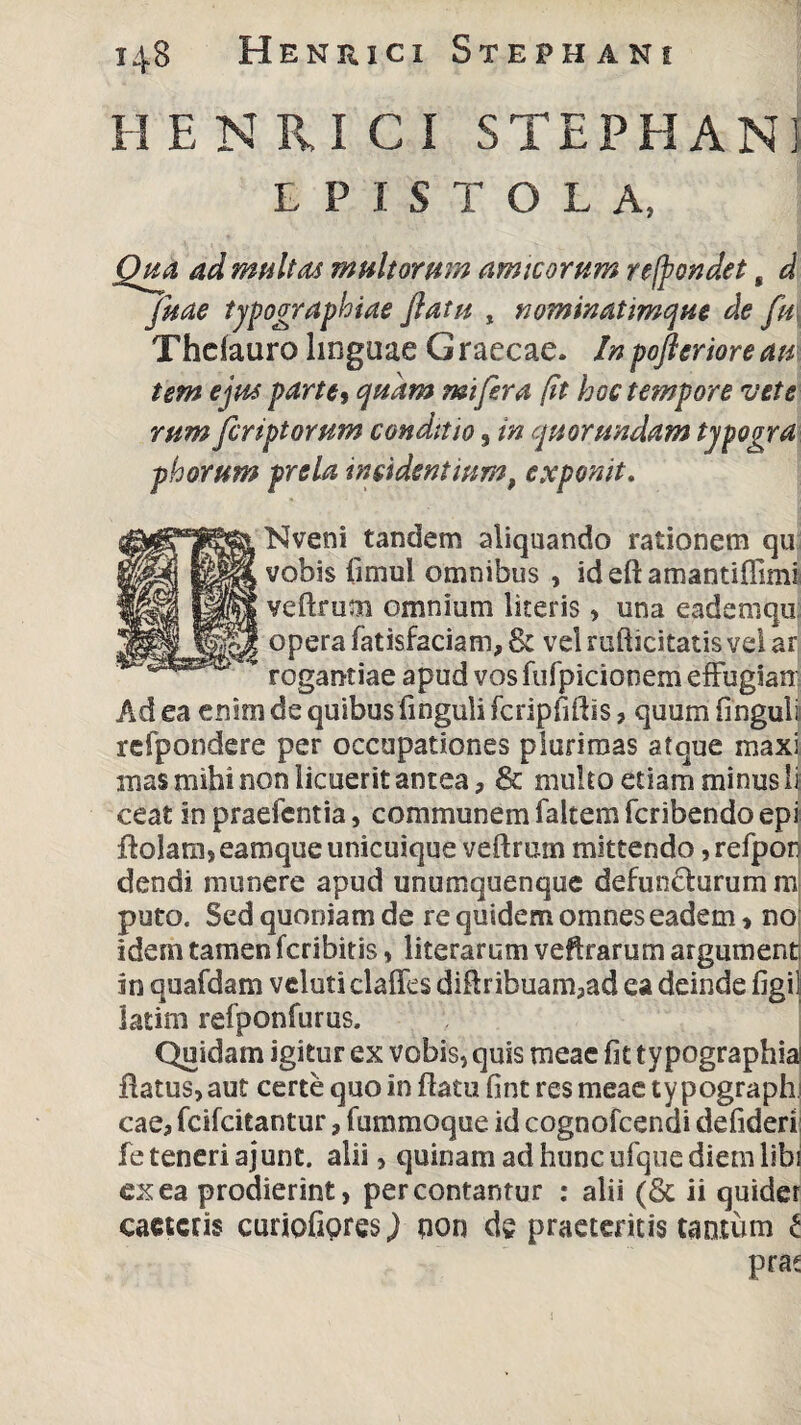 HENRICI STEPHANI EPISTOLA, Qua ad multas multorum amicorum refpondet, d fuae typographiae flatu , nominatimque de fu, Thdauro linguae G raecae. In pofleriore am tem ejus parte, quam mi fer a (it hoc tempore vete rum fcriptorum conditio, in quorundam typogra phorum prela insidentium, exponit. Nveni tandem aliquando rationem qui vobis fimul omnibus , ideft amantiffiml veftrum omnium literis , una eademqu opera fatisfaciam, & vel rufticitatis vel ar rogantiae apud vos fufpicionem effugian Ad ea enim de quibus finguli fcripfiftls , quum finguli refpondere per occupationes plurimas atque maxi mas mihi non licuerit antea, & multo etiam minus ii ceat in praefentia, communem laItem fcribendo epi Aolam, eamque unicuique veftrum mittendo, refpor dendi munere apud unumquenque defuncturum m puto. Sed quoniam de re quidem omnes eadem, no idem tamen fcribitis, literarum veftrarum argument in quafdam veluti claffcs diftribuam,ad ea deinde figi! latim refponfurus. Quidam igitur ex vobis, quis meae fit typographia flatus, aut certe quo in flatu fint res meae ty pograph) cae, fcifcitantur, fummoque id cognofcendi defideri fe teneri ajunt. alii, quinam ad hunc ufque diem libi ex ea prodierint, percontantur : alii (& ii quider cactcris curiofipresj qon de praeteritis tantum i prae