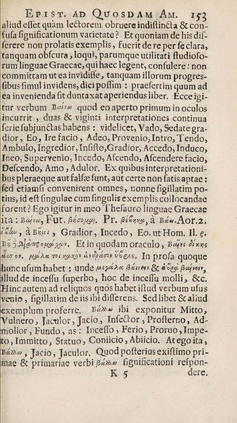 aliud effetquam le&orem obruereindiftinda 6c con- 'f ufa fignificationum varietate ? Et quoniam de his dif- ferere non prolatis exemplis, fuerit de re per fe clara, tanquam obfcura, loqui, parumque utilitati fludiofo- rum linguae Graecae, qui haec legent, confulere: non committam ut ea invidiffe, tanquam illorum progres- fibusfimul invidens, dici poffim : praefertim quum ad ea invenienda fit duntaxat aperiendus liber. Ecce igi¬ tur verbum ScJm quod eo aperto primum in oculos incurrit , duas 6c viginti interpretationes continua .feriefubjundas habens: videlicet, Vado, Sedate gra¬ dior, Eo, Ire facio, Adeo, Provenio, Intro, Tendo, Ambulo, Ingredior, Infifi:o,G radior, Accedo, Induco, Ineo. Supervenio, Incedo, Afcendo, Afcendere facio, Defcendo, Amo, Adulor. Ex quibus interpretationi¬ bus pleraeque aut faife funt, aut certe non fatis aptae: fed etiamfi convenirent omnes, nonnefigiliatimpo¬ tius, id efl fingulae cum fingulis exemplis collocandae forent? Ego igitur in meo Thefauro linguae Graecae ;itat Bajva, Fut. /3 Pr. /3 Aor.2. fG&vt aBr,iu , Gradior, Incedo, Eo.utHom. Il, f. |Bs? 5 Et in quodam oraculo, Bafve \doyoy. fi&Xa 7ti}{avfycicnv v^e/.g. Jn profa quOqUC hunc ufum habet: unde Mr*** £*<»«» & «£ 25* /lujveivf illuddc inceffu fuperbo, hoc de inceffu molli, &c. Hinc autem ad reliquos quos habet illud verbum ufus veiiio , figillatim de iis ibi differens. Sed libet & aliud (exemplum proferre. ibi exponitur Mitto, Vulnero, {aenior, Jacio, Infeflor , Proflerno, Ad- Imolior, Eundo, as: Inceffo, Ferio, Proruo,Impe¬ to , Immitto, Statuo, Coniicio, Abiicio. At ego ita, Bafha f jacio, jaculor. Quodpofteriasexiftimopri¬ mae fk primariae verbi p*»» fignificationi refpon- K 5 derc.