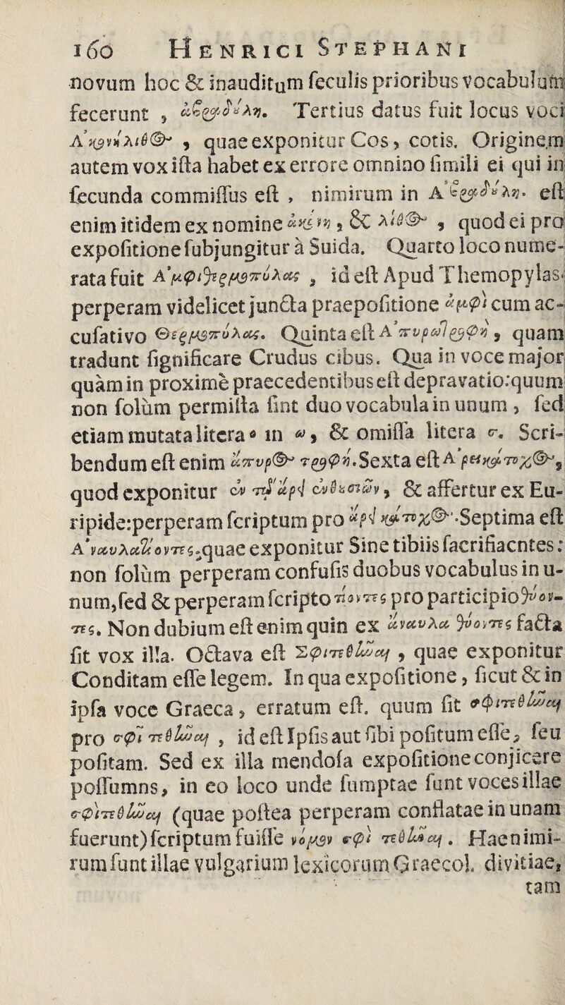 novum hoc & inauditum feculis prioribus vocabulum fecerunt , Tertius datus fuit locus voci a’h$v*, quae exponitur Cos, cotis. Origine, m autem voxifta habet ex errore omnino fimiii ei qui in fecunda commiffus eft , nimirum in eflj enim itidem ex nomine w 5 * quod ei pro expolitione fubjungitur a Suida, Quarto loco nume¬ rata fuit A’i*viJigp3iruAcK , id eft Apud Themopylas> perperam videlicet jun&a praepofitione cum ac- cufativo ®e^fA$v6xeK. Quinta eft A.'vvp»l&Vn , quam tradunt fignificare Crudus cibus. Qua in voce major quam in proxime praecedentibus eft depravatio:quum non folum permifta fint duo vocabula in unum , fed etiam mutata litcram 60 > & o mi fla litera o-. Scri¬ bendum eft enim Sexta eft a ^ quod exponitur cm» ovhnSfy & affertur ex Eu- ripide:perperam fcriptum pro ^^©-Septima eft A vocvXcchovTZS^ quae exponitur Sine tibiis facrifiacntes ; non folum perperamconfufisduobusvocabulusinu- num,fed& perperam fcripto^^s pro participio Non dubium eft enim quin ex 9»«v«s fa&a fit vox illa. G&ava eft , quae exponitur Conditam effe legem. In qua expofitione, fient & in ipfa voce Graeca, erratum eft. quum fit pro 6*^1 rtdlvjctf , ideftlpfisautfibi politum efle, leu politam. Sed ex ilia mendofa expofitione conjicere pofiumns, in eo loco unde fumptac funt voces illae C&lTEdlvJcCf (quae poftea perperam conflatae in unam fuerunt) fcriptum fuiife voQsv v<p) 1*61*04. Hae nimi¬ rum funt illae vulgarium lexicorum Graeco!. divitiae*