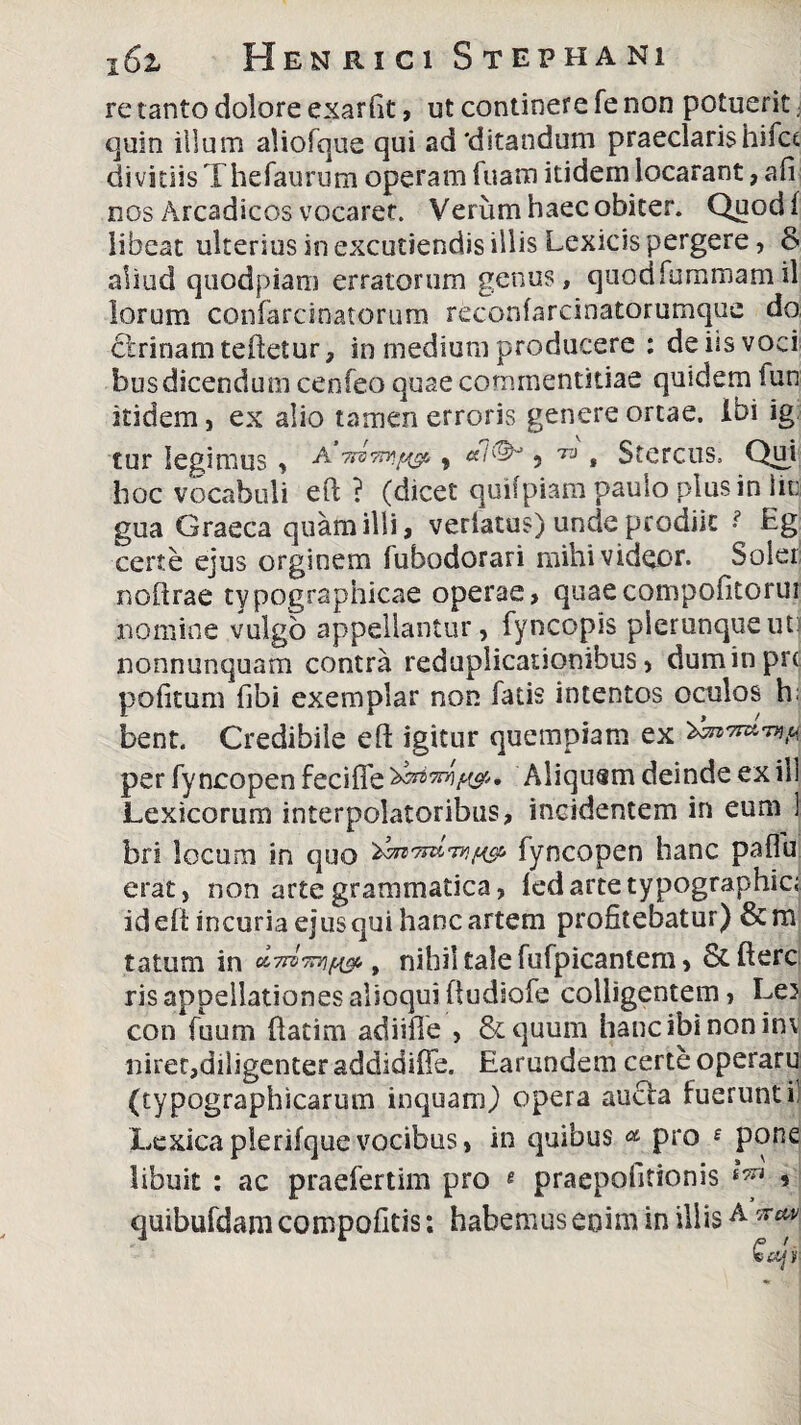 re tanto dolare exar fit, ut continere fe non potuerit; quin illum aliofque qui ad'ditandum praeclaris hifct divitiis Thefaurum operam Tuam itidem locarant, afi nos Arcadicos vocaret. Verum haec obiter. Quod! libeat ulterius in excutiendis illis Lexicis pergere, & aliud quodpiam erratorum genus, quodfummamil lorum confarcinatorum reconfarcinatorumque do cirinamtdleiur, in medium producere : de iis voci bus dicendum cenfeo quae commentitiae quidem fun itidem, ex alio tamen erroris genere ortae. Ibi ig cur legimus, A ? 73 * Stercus, Qui hoc vocabuli eft ? (dicet quifpiam paulo plus in iini gua Graeca quam illi, verlatus) unde prodiit ■ Eg certe ejus orginem fubodorari mihi videor. Soler noftrae typographicae operae, quaecompofitoru? nomine vulgo appellantur, fyncopis pierunqueut: nonnunquam contra reduplicationibus, duminprt politum fibi exemplar non fatis intentos oculos h; bent. Credibile efi: igitur quempiam ex per fyncopen feciffe^^W'» Aliquam deinde exili Lexicorum interpolatoribus, incidentem in eum ] bri locum in quo fyncopen hanc paflu erat, non arte grammatica, ledartetypographici id ell incuria ejus qui hanc artem profitebatur) &m tatum in , nihil tale fufpicaniem, &fterc ris appellationes alioqui fiudiofe colligentem, Le^ con fuum {fatim adiifie , &quum hanc ibi non in\ niret,diligenter addidiffe. Earundem certe operaru (typographicarum inquam) opera aucta fuerunt i! Lcxica plerifque vocibus» in quibus & pro £ pone libuit : ac praefertim pro « praepofitionis i7n 5 quibufdam compofitis; habemus enim in illisA 5T£^