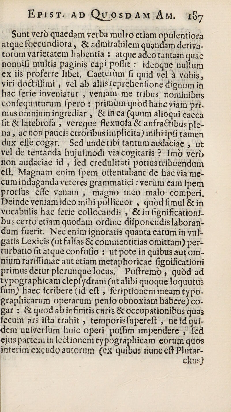 Sunt vero quaedam verba multo etiam opulentiora atque foecurtdiora, & admirabilem quandam deriva¬ torum varietatem habentia : atque adeo tantam quae nonnifi multis paginis capi poflit : ideoque nullum ex iis proferre libet. Caeterum fi quid vel a vobis, viri do&iflimi , vel ab aliis reprehenlione dignum in hac ferie inveniatur , veniam me tribus nominibus confequiiturum fpero : primum quod hanc viam pri¬ mus omnium ingrediar , & in ea (quum alioqui caeca iit & latebrofa , vereque flexuofa & anfraftibus ple¬ na , ac non paucis erroribus implicita) mihi ipfi tamen dux efie cogar. Sed unde tibi Cantum audaciae , ut vel de tentanda hujufmodi via cogitaris ? Imo vero non audaciae id , fed credulitati potius tribuendum eft. Magnam enim fpem oftentabant de hac via me- cum indaganda veteres grammatici: verum eam (pem prorfus eiTe vanam , magno meo malo comperi. Deinde veniam ideo mihi polliceor , quodfimul&in vocabulis hac ferie collocandis , & in fignificationi- bus certo etiam quodam ordine difponendislaboran¬ dum fuerit. Nec enim ignoratis quanta earum in vul¬ gatis Lexicis (ut falfas& commentitias omittam) per- turbatiofitatqueconfufio : ut pote in quibus aut om¬ nium rariffimae aut etiam metaphoricae fignificationi primus detur plerunque locus. Poftremo , quod ad ty pographicam clepfydram (ut alibi quoque loquutus funi) haec fcribere (id eft , fcriptionem meam typo- grapbicarum operarum penfo obnoxiam habere) co¬ gar : & quod ab infinitis curis & occupationibus quas fecum ars ifta trahit , temporis fupereft , ne id qui¬ dem univerfum huic operi poflim impendere , fed ejus partem in Icdionem typographicam eorum quos interim excudo autorum (ex quibus nunc eft Plutar- chus)