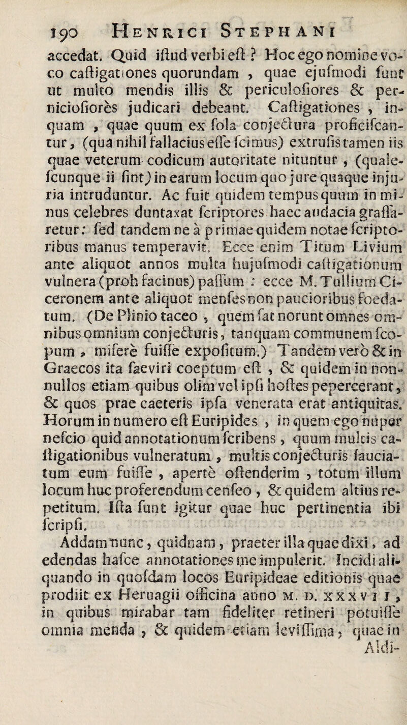 accedat. Quid iffud verbi eft ? Hoc ego nomine vo¬ co caftigationes quorundam , quae ejufrnodi fune ut multo mendis illis & periculofiores St per- niciofiores judicari debeant. Cafiigationes , in¬ quam , quae quum ex fola conjedura proficifcan- tur, (qua nihil fallacius effe Icimus) extrufis tamen iis quae veterum codicum autoritate nituntur , (quale- fcunque ii fint) in earum locum quo jure quaque inju¬ ria intruduntur. Ac fuit quidem tempus quum in mi¬ nus celebres duntaxat fcriptores haec audacia grafla- retur: fed tandem ne a primae quidem notae fcripto- ribus manus temperavit. Ecce enim Titum Livium ante aliquot annos multa hujufmodi caitigationum vulnera (proh facinus) paiTum : ecce M. Tullium Ci¬ ceronem ante aliquot menfesnon paucioribus foeda¬ tum. (De Plinio taceo 5 quem fat norunt omnes om¬ nibus omnium conje&uris, tanquam communem fco- pum miferc fuifie expolitum.) Tandem vero & in Graecos ita faeviri coeptum eft , & quidem in non¬ nullos etiam quibus olimvelipfi hoftespepercerant. St quos prae caeteris ipfa venerata erat antiquitas. Horum in numero efl Euripides , in quem ego nuper nefcio quid annotationum fcribens , quum multis ca¬ ligationibus vulneratum , multis conje&uris lauda¬ tum eum fuifie , aperte offenderim , totum illum locum huc proferendum cenfeo , St quidem altius re¬ petitum. Ida funt igitur quae huc pertinentia ibi fcripfi. Addam nunc, quidnam, praeter illa quae dixi, ad edendas hafce annotationes me impulerit. Incidi ali¬ quando in quofdam locos Euripideae editionis quae prodiit ex Heruagii officina anno m.d.xxxvii, in quibus mirabar tam fideliter retineri potuiffe omnia menda , St quidem etiam leviffirna , quae in Aid i-