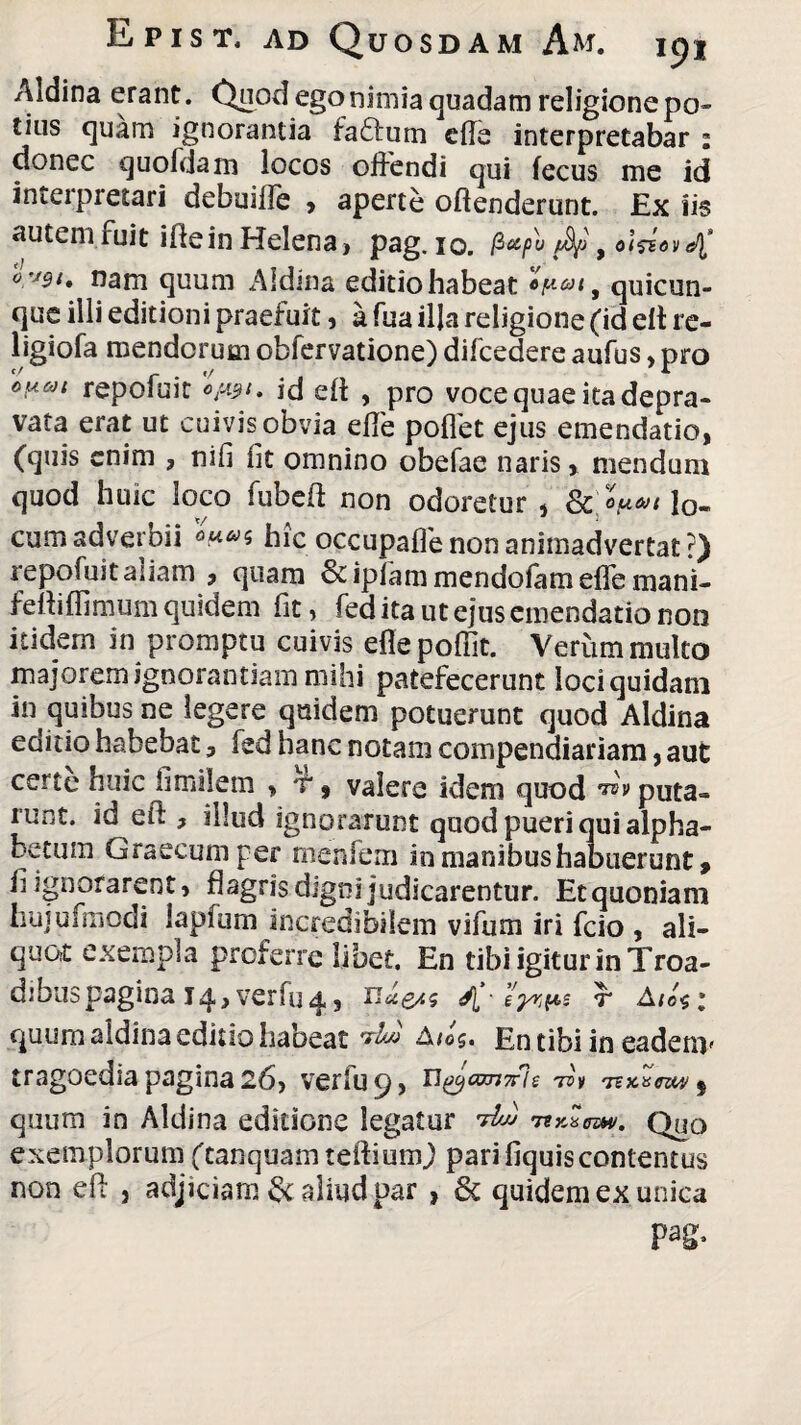 Aldina erant. Quod ego nimia quadam religione po¬ tius quam ignorantia fa£tum ede interpretabar : donec quofdam locos offendi qui fecus me id interpretari debuiffe , aperte offenderunt. Ex iis autem fuit ide in Helena, pag.io. /3<scpu fyj 9 olfiov nam quum Aldina editio habeat quicun¬ que illi editioni praefuit, a fua illa religione (id elt re- ligiofa mendorum obfervatione) difcedere aufus, pro o^6)i repofuit 0^1. id eft , pro voce quae ita depra¬ vata erat ut cuivis obvia ede pollet ejus emendatio, (quis enim ? nifi lit omnino obefae naris» mendum quod huic loco fubed non odoretur , & lo¬ cum adveroii hic occupalfe non animadvertat ?) repofuit aiiam , quam & iplam mendofam effe mani- feftiffimum quidem fit, fed ita ut ejus emendatio non itidem in promptu cuivis eflepoflit. Verum multo majorem ignorantiam mihi patefecerunt loci quidam in quibus ne legere quidem potuerunt quod Aldina editio habebat, fed hanc notam compendiariam, aut certe huic fimilem > t , valere idem quod puta¬ runt. id eft , dlud ignorarunt quod pueri qui alpha¬ betum Graecum per rnenfem in manibus habuerunt, li ignorarent, flagris digni judicarentur. Et quoniam hujufmodi lapfum incredibilem vifum iri fcio , ali¬ quot exempla proterre libet. En tibi igitur in Troa- dibuspagina 14, verfu4, K' r quum aldina editio habeat Aios. En tibi in eadenv tragoedia pagina 26, verfu 9, nyamirle ■75v 'nx.vezw | quum in Aldina editione legatur M mnem. Quo exemplorum (tanquam teffium) pari fiquis contentus non eft , adjiciam aliud par , 6c quidem ex unica pag>