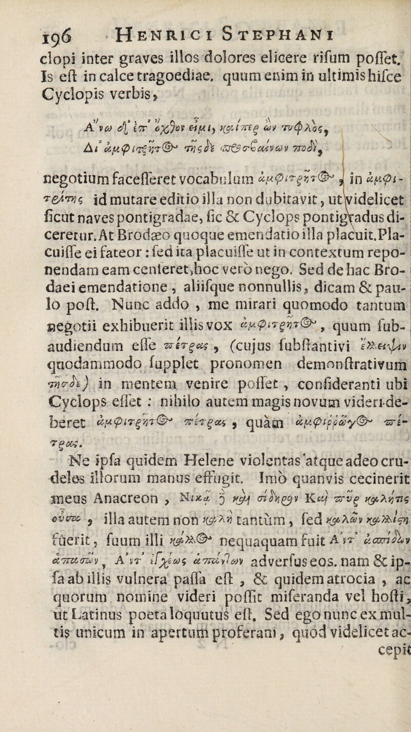 elopi inter graves illos dolores elicere rifum pollet. Is eft in calce tragoediae, quum enim in ultimis hifce Cyclopis verbis? o%%v eiptj tyilyng coi tv<§ Af 7vsh iZf&rQcuvcov ttv$9 negotium facelferet vocabulum . in uppt- ividelicet '*eArw<, id mutare editio illa non dubitavit , ut\ iicut naves pontigradae, fic & Cyclops pontigradus di¬ ceretur. At Brodseo quoque emendatio illa placuit.Pla- cuiffe ei fateor: fed ita placuiffe ut in contextum repo¬ nendam eam cenieret,hoc vero nego. Sed de hac Bro- daei emendatione , aliifque nonnullis , dicam & pau¬ lo poft. Nunc addo , me mirari quomodo tantum negotii exhibuerit illis vox ciy^ir^h^, quum fub- audiendum effe 9 (cujus fubflantivi quodammodo fupplet pronomen demon ftrativum •m<rh) in mentem venire pollet , confideranti ubi Cyclops e liet : nihilo autem magis novum videri-de- beret vptpiTgviT®* virgas 9 quam ay.tpifpay©* «r«- 'TgOK. Ne ipfa quidem Helene violentas atque adeo cru¬ deles illorum manus effugit. Imo quanvis cecinerit meus Anacreon , Hs** 'j <nh&» K«f y&xr, cvsna, , illa autem non tantum, fed r&y&lw fuerit, fuum illi nequaquam fuit A.V uamib? a\t irneae ciTuUlcoi adverfus eos. nam & ip¬ fa ab iliis vulnera paiTa elf , & quidem atrocia , ac quorum nomine videri poffit miferanda vel hofti, ut Latinus poetaloquutus elf. Sed ego nunc ex mul¬ tis unicum in apertum proferam 9 quod videlicet ac¬ cepit