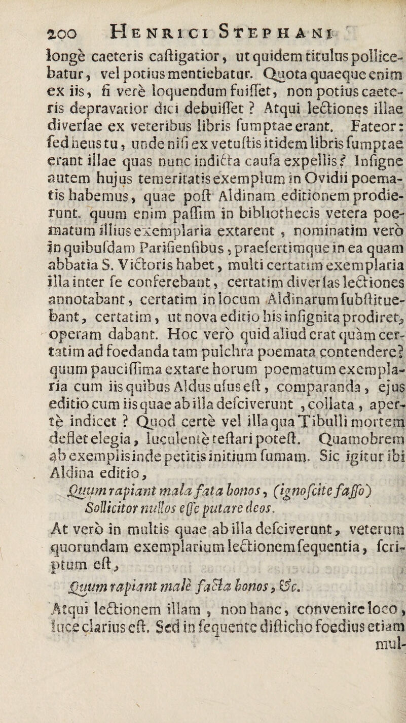 longe caeteris caftigatior, ut quidem titulus pollice¬ batur, vel potius mentiebatur. Quota quaeque enim ex iis, fi vere loquendum fuillet, non potius caete¬ ris depravatior dici debuiflet ? Atqui legiones illae diverfae ex veteribus libris fumptaeerant. Fateor: fed heus tu, unde nili ex vetuftis itidem libris fumptae erant illae quas nuncindi&a caufa expellis/ Infigne autem hujus temeritatis exemplum in Ovidii poema¬ tis habemus, quae poft Aldinam editionem prodie¬ runt, quum enim paffim jn bibliothecis vetera poe¬ matum illius exemplaria extarent , nominarim vero f n quibufdam Parjfienfibus, praefcrtimque in ea quam abbatia S. Vidtoris habet, multi certarim exemplaria illa inter fe conferebant, certatim diverlasledfiones annotabant, certatim in locum .Aldinarumfubtticue- bant, certatim, ut nova editio his infigoita prodiret, operam dabant. Hoc vero quid aliud erat quam cer¬ tatim ad foedanda tam pulchra poemata contendere? quum pauciflima extare horum poematum exempla¬ ria cum iis quibus Aldus ufuseft > comparanda, ejus editio cum iis quae ab illa defciverunt ,coliata, aper¬ te indicet ? Quod certe vel illa qua Tibulli mortem deflet elegia, luculente reflari poteft. Quamobrem ah exemplisinde pedtis initium fumam. Sic igitur ibi Aldina editio. Quum rapiant mala fala bonos, (ignofdtefajfo) Sollicitor nullos e(jc putare deos. At vero in multis quae ab ilia defciverunt, veterum quorundam exemplarium lectionem fequentia, feri- ptum eft, a Quum rapiant male faci a honos ?&c. Atqui ledionem illam , non hanc, convenire loco, loce clarius cft. Sed in fequeiite difticho foedius etiam mul-