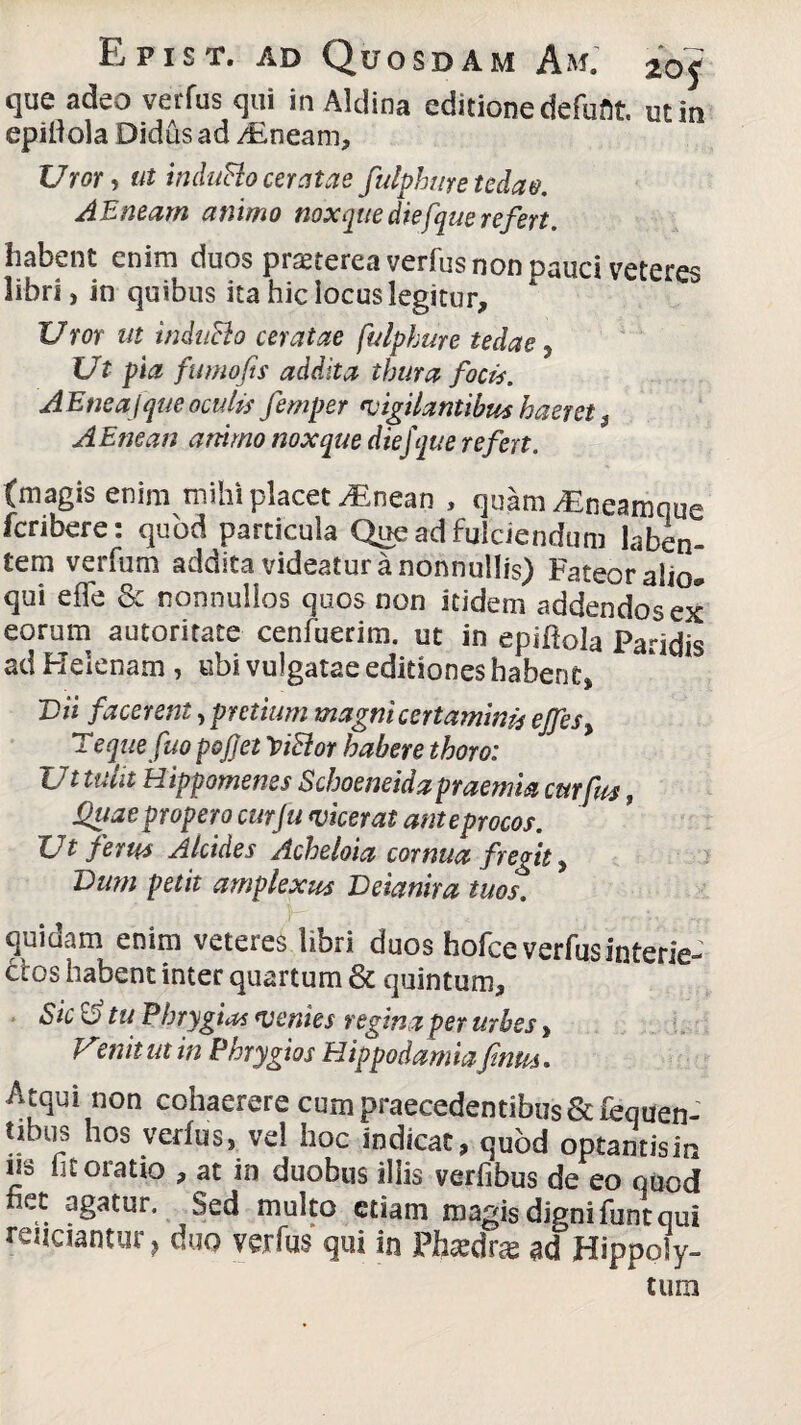 que adeo verfus qui in Aldina editione defufit. ut in epifiola Didus ad /Eneam, Uror, ut induRo ceratae fulphure tedae. AEneam animo nox que diefque refert. habent enim duos prseterea verfus non pauci veteres libri, in quibus ita hic locus legitur. Uror ut indttSio aratae fulphure tedae, Ut pia fumofts addita thura focis. AEneaJque oculis femper vigilantibus haeret $ AEtjean animo noxque diefque refert. (magis enim mihi placet ^Enean , quam dEneamque fcnbere: quod particula Que ad fulciendum laben- tem verfum addita videatur a nonnullis) Fateor alio» qui effe & nonnullos quos non itidem addendos ex eorum autoritate cenfuerim. ut in epiflola Paridis ad Helenam, ubi vulgatae editiones habent, Dii facerent, pretium magni certaminis ejfes% Tequefuo pofjei 'ViRor habere thoro: Ut tulit Hippomenes Schoeneidapraemia curfus, Quae propero cur fu vicerat ante procos. Ut ferus Alcides Acheloia cornua fregit, Vum petit amplexus Deianira tuos. quidam enim veteres libri duos hofce verfusinterie-' 6tos habent inter quartum & quintum. Sic Sj tu Phrygias ventes regina per urbes, Venitut in Phrygios Hippodamia finus. Atqui non cohaerere cum praecedentibus Scfequen- tibus hos verfus, vel hoc indicat, quod optantisin ns fit oratio , at in duobus iliis verfibus de eo quod het agatur. Sed multo etiam magis digni funt qui reuciantur, duo verfus qui in Phtedra ad Hippoly¬ tum