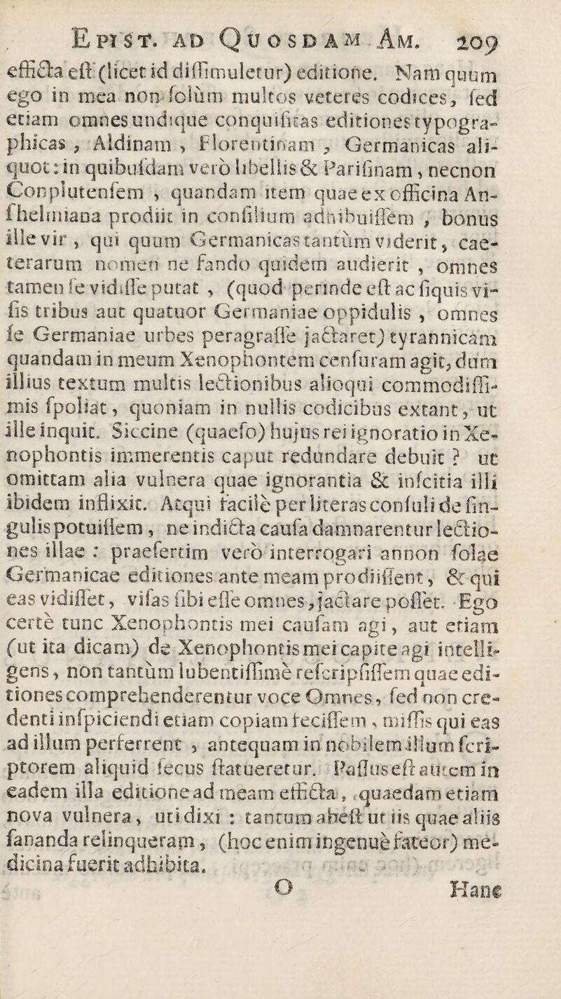 effida dl (licet id diffimuletur) editione. Nam quum ego in mea nomfolum multos veteres codices, ied etiam omnes undique conqu dicas editiones typogra- phicas , Aldinam > Florentinam , Germanicas ali¬ quot: in quibufdam vero libellis & Parifinam, necnon Conplutenfem > quandam item quae ex officina An- ihelmiana prodiit in confilium adnibuiflem , bonus ille vir, qui quum Germanicas tantum vident, cae- terarum nomen ne fando quidem audierit , omnes tamen fevidffie putat , (quod-perinde eft ac fiquisvi- fis tribus aut quatuor Germaniae oppidulis , omnes fe Germaniae urbes peragraffe jadaret) tyrannicam quandam in meum Xenophontem cenfuram agit, dum illius textum multis ludionibus alioqui commodiffi- mis fpoliac, quoniam in nullis codicibus extant, ut ille inquit. Siccine (quaefo) hujus rei ignoratio in Xe¬ nophontis immerentis caput redundare debuit ? ut omittam aha vulnera quae ignorantia & infcitia illi ibidem inflixit. Atqui facile per literasconfuli de An¬ gulis potuiflem, ne indidacaufa damnarentur iedio- nes illae : praefert i m vero interrogari annon folae Germanicae editiones ante meam prodiiffent, & qui eas vidiffet, vifas iibi e fle omnes,jactare poffiet. Ego certe tunc Xenophontis mei caufam agi, aut eriam futita dicam) de Xenophontismei capite agi intelli- gens, non tantum luberitiffime reicripfiflem quae edi¬ tiones comprehenderentur voce Omnes, fed non cre¬ denti infpiciendi etiam copiam feciffem * miffis qui eas ad illum perferrent , antequam in nobilem ilium fcri- ptorem aliquid fecus ftatueretur. Paflus eft autem in eadem illa editione ad meam effida , quaedam etiam nova vulnera, uti dixi : canturo abeft ut iis quae aliis fananda relinquerapi, (hoc enim ingenue fateor) me¬ dicina fuerit adhibita. ~ ... O Hanc