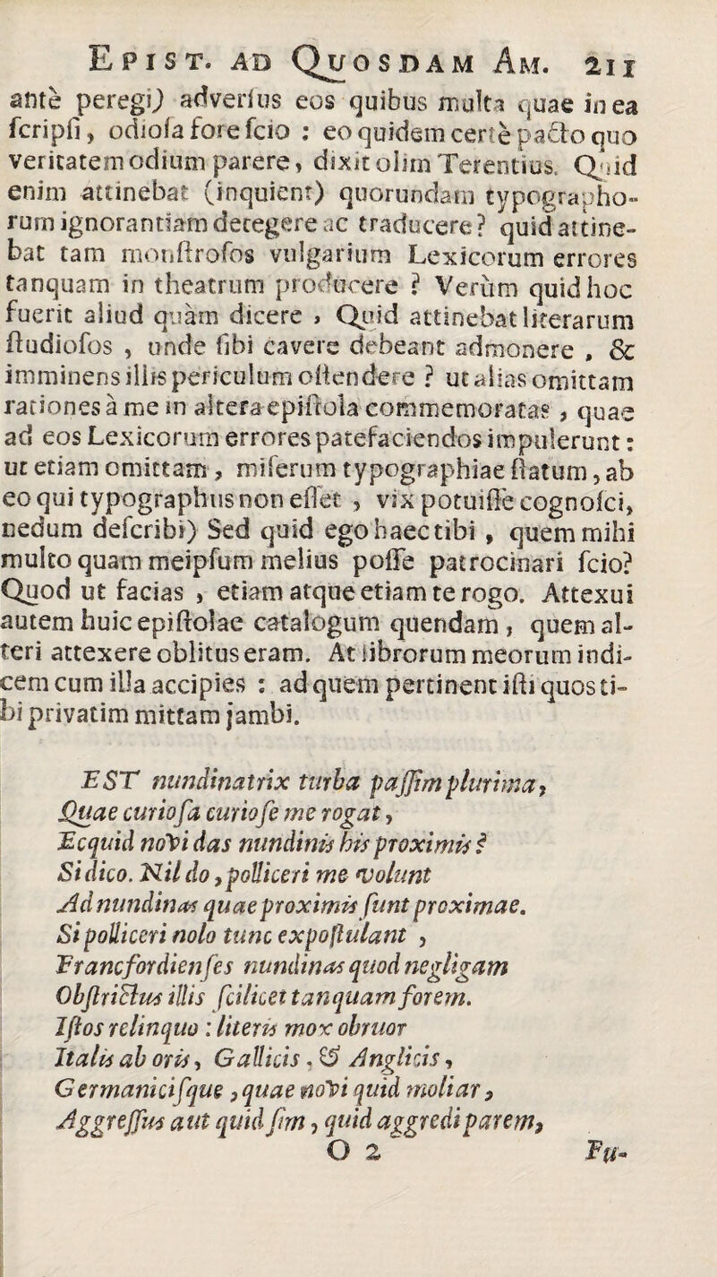 ante peregU adverfus eos quibus multa quae in ea fcripfi, odiofa fore fcio : eo quidem certe pa&o quo veritatem odium parere» dixit olim Terentius. Q-sid enim attinebat (inquient) quorundarn typographo- rum ignorantiam detegere ac traducere? quid attine¬ bat tam monflrofos vulgarium Lexicorum errores tanquam in theatrum producere ? Verum quid hoc fuerit aliud quam dicere , Quid attinebat literarum fludiofos , unde fibi cavere debeant admonere , & imminens iliis periculum oiien dere ? ut alias omittam rationes a me in altera epMlola commemoratas, quae ad eos Lexicorum errorespatefaciendos impulerunt: ut etiam omittam ? miferum typographiae {latum, ab eoquitypographusnoneiTet , vix potuiffe cognoici» nedum defcribi) Sed quid egohaectibi , quem mihi multo quam meipfum melius poffe patrocinari fcio? Quod ut facias , etiam atque etiam te rogo. Attexui autem huicepiholae catalogum quendam , quem al¬ teri attexere oblitus eram. At librorum meorum indi- cemcum illa accipies : ad quem pertinent ihi quos ti¬ bi privatim mittam jambi. EST nundinatrix turba p aj]im plurima, Quae curiofa curiofe me rogat, Ecquid noYi das nundinis his proximis i Si dico. Nil do, polliceri me *volunt Ad nundinas quae proximis funt proximae. Si polliceri nolo tunc expoflulant , Erancfordienfes nundinas quod negltgam Qbjlriclus illis fcilket tanquam forem. Jftos relinquo: litem mox obruor Italis ab oris, Gallicis, ££ Anglicis, GermankiCqm,quae rnY quid moliar, Aggrejfus aut quid fim, quid aggredi parem, O z  Eu-