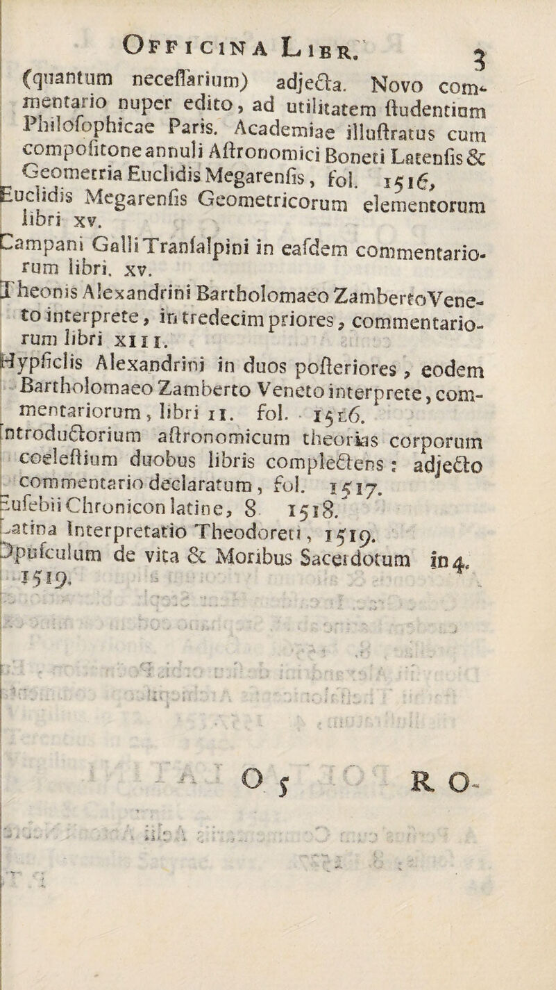 (quantum neccffarium) adjefta. Novo com- meinta]io nuper edito, ad utilitatem (ludentium 1 hiloiophicae Faris. Academiae illujftratus cum compolitoneannuji Allronoroici Boneti LotenfisSc Geometria Euclidis Megarenfis, foi 1516, Euclidis Megarenfis Geometricorum elementorum libri xv. Campani GalliTranlalpini in eafdem commentario¬ rum libri, xv. Theonis Alexandrini Barthoiomaeo ZambereoVene- tointerprete, intredecimpriores, commentario¬ rum libri xiii. Bypficlis Alexandrini in duos pofleriores , eodem Bartholomaeo Zamberto Veneto interprete, com¬ mentariorum » libri ii. fol. 151.6. [ntrodudlorium atlronomicum theorias corporum coeleftium duobus libris comple&ens: adjedlo ^ commentario declaratum, fol. 1517. EufebiiChroniconlatine, 8 1518. Latina Interpretatio Theodorei!, 15^9. Tpufculum de vita 6c Monbus Sacerdotum In 4, 1519. .. O 5 R O-